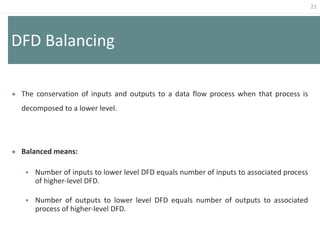 21
DFD Balancing
 The conservation of inputs and outputs to a data flow process when that process is
decomposed to a lower level.
 Balanced means:
 Number of inputs to lower level DFD equals number of inputs to associated process
of higher-level DFD.
 Number of outputs to lower level DFD equals number of outputs to associated
process of higher-level DFD.
 