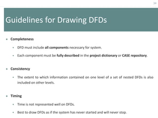 34
Guidelines for Drawing DFDs
 Completeness
 DFD must include all components necessary for system.
 Each component must be fully described in the project dictionary or CASE repository.
 Consistency
 The extent to which information contained on one level of a set of nested DFDs is also
included on other levels.
 Timing
 Time is not represented well on DFDs.
 Best to draw DFDs as if the system has never started and will never stop.
 