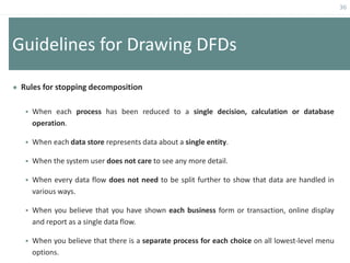 36
Guidelines for Drawing DFDs
 Rules for stopping decomposition
 When each process has been reduced to a single decision, calculation or database
operation.
 When each data store represents data about a single entity.
 When the system user does not care to see any more detail.
 When every data flow does not need to be split further to show that data are handled in
various ways.
 When you believe that you have shown each business form or transaction, online display
and report as a single data flow.
 When you believe that there is a separate process for each choice on all lowest-level menu
options.
 