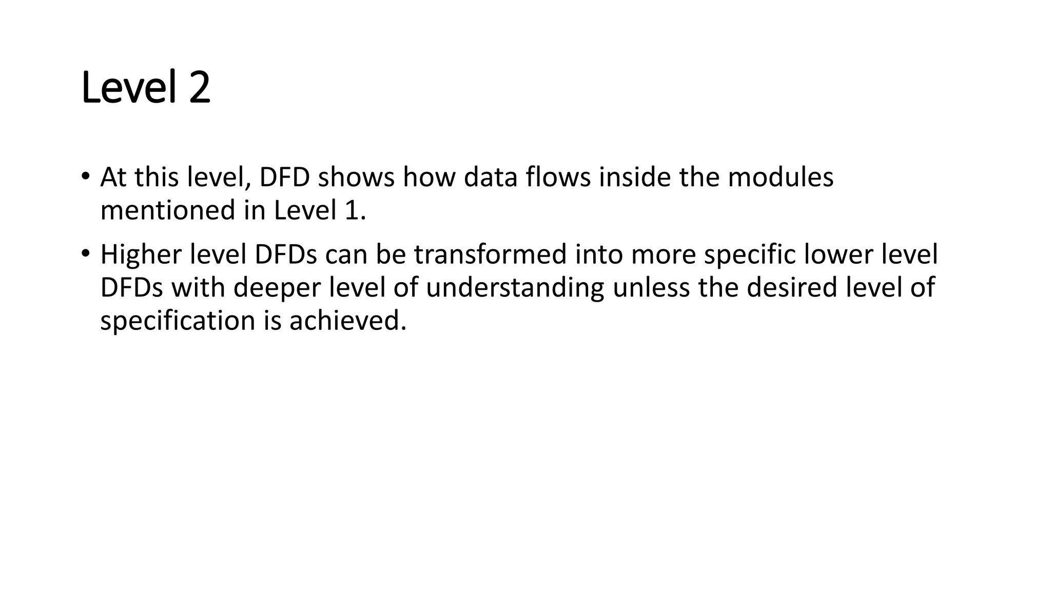 Level 2
• At this level, DFD shows how data flows inside the modules
mentioned in Level 1.
• Higher level DFDs can be transformed into more specific lower level
DFDs with deeper level of understanding unless the desired level of
specification is achieved.
 