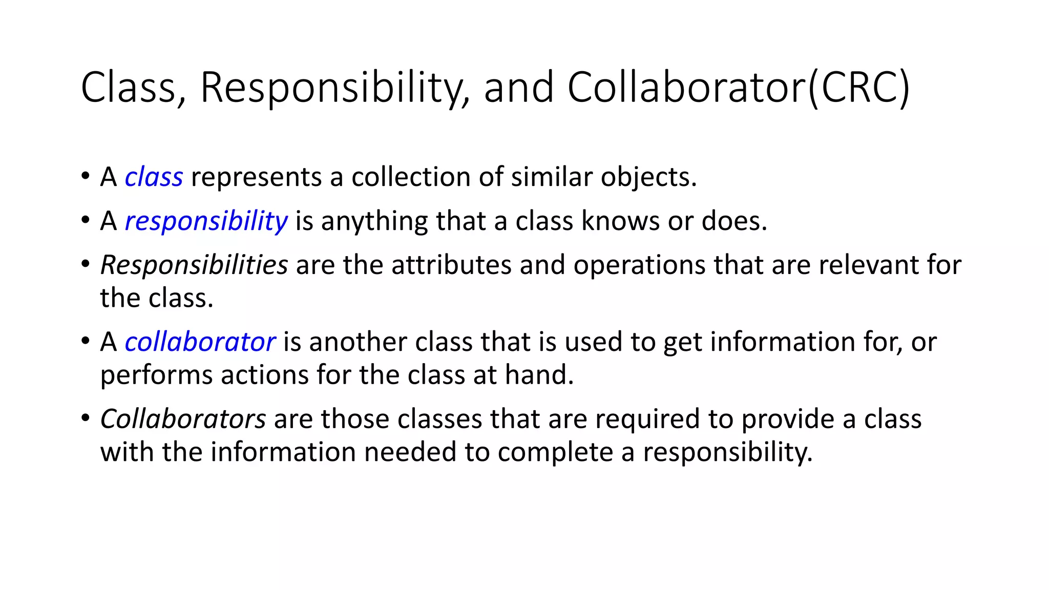Class, Responsibility, and Collaborator(CRC)
• A class represents a collection of similar objects.
• A responsibility is anything that a class knows or does.
• Responsibilities are the attributes and operations that are relevant for
the class.
• A collaborator is another class that is used to get information for, or
performs actions for the class at hand.
• Collaborators are those classes that are required to provide a class
with the information needed to complete a responsibility.
 