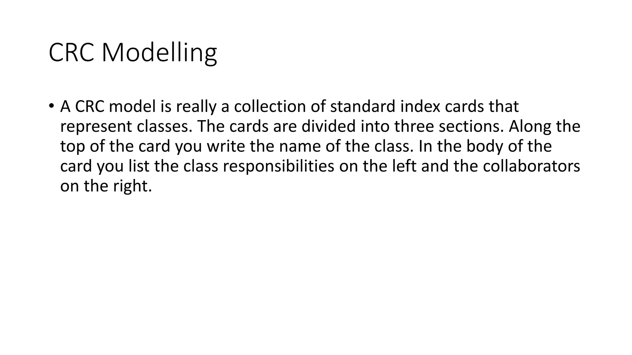 CRC Modelling
• A CRC model is really a collection of standard index cards that
represent classes. The cards are divided into three sections. Along the
top of the card you write the name of the class. In the body of the
card you list the class responsibilities on the left and the collaborators
on the right.
 
