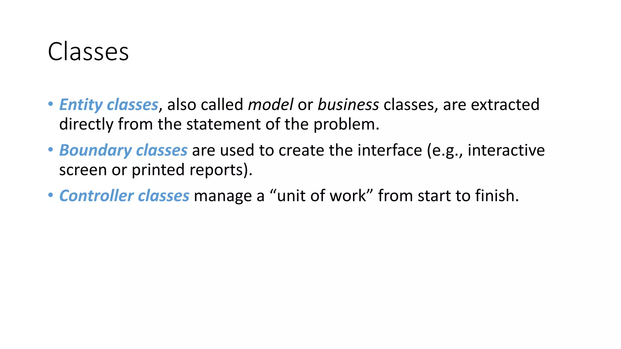 Classes
• Entity classes, also called model or business classes, are extracted
directly from the statement of the problem.
• Boundary classes are used to create the interface (e.g., interactive
screen or printed reports).
• Controller classes manage a “unit of work” from start to finish.
 