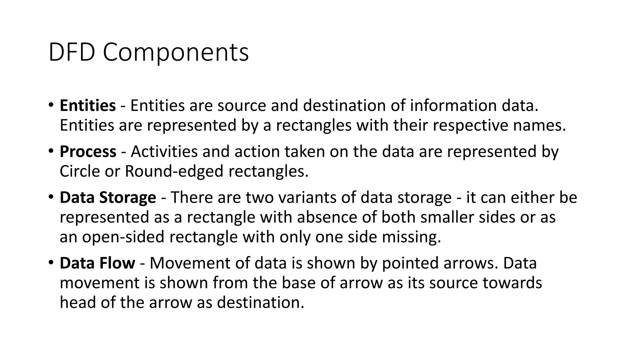 DFD Components
• Entities - Entities are source and destination of information data.
Entities are represented by a rectangles with their respective names.
• Process - Activities and action taken on the data are represented by
Circle or Round-edged rectangles.
• Data Storage - There are two variants of data storage - it can either be
represented as a rectangle with absence of both smaller sides or as
an open-sided rectangle with only one side missing.
• Data Flow - Movement of data is shown by pointed arrows. Data
movement is shown from the base of arrow as its source towards
head of the arrow as destination.
 