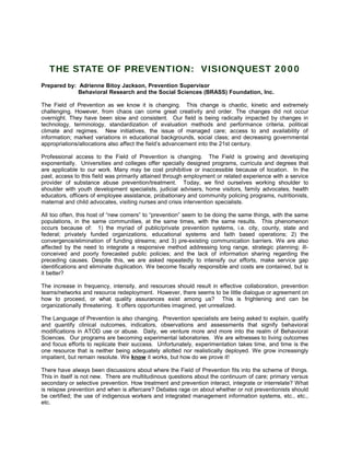 THE STATE OF PREVENTION: VISIONQUEST 2000
Prepared by: Adrienne Bitoy Jackson, Prevention Supervisor
Behavioral Research and the Social Sciences (BRASS) Foundation, Inc.
The Field of Prevention as we know it is changing. This change is chaotic, kinetic and extremely
challenging. However, from chaos can come great creativity and order. The changes did not occur
overnight. They have been slow and consistent. Our field is being radically impacted by changes in
technology, terminology, standardization of evaluation methods and performance criteria, political
climate and regimes. New initiatives, the issue of managed care; access to and availability of
information; marked variations in educational backgrounds, social class; and decreasing governmental
appropriations/allocations also affect the field’s advancement into the 21st century.
Professional access to the Field of Prevention is changing. The Field is growing and developing
exponentially. Universities and colleges offer specially designed programs, curricula and degrees that
are applicable to our work. Many may be cost prohibitive or inaccessible because of location. In the
past, access to this field was primarily attained through employment or related experience with a service
provider of substance abuse prevention/treatment. Today, we find ourselves working shoulder to
shoulder with youth development specialists, judicial advisers, home visitors, family advocates, health
educators, officers of employee assistance, probationary and community policing programs, nutritionists,
maternal and child advocates, visiting nurses and crisis intervention specialists.
All too often, this host of “new comers” to “prevention” seem to be doing the same things, with the same
populations, in the same communities, at the same times, with the same results. This phenomenon
occurs because of: 1) the myriad of public/private prevention systems, i.e. city, county, state and
federal; privately funded organizations, educational systems and faith based operations; 2) the
convergence/elimination of funding streams; and 3) pre-existing communication barriers. We are also
affected by the need to integrate a responsive method addressing long range, strategic planning; ill-
conceived and poorly forecasted public policies; and the lack of information sharing regarding the
preceding causes. Despite this, we are asked repeatedly to intensify our efforts, make service gap
identifications and eliminate duplication. We become fiscally responsible and costs are contained, but is
it better?
The increase in frequency, intensity, and resources should result in effective collaboration, prevention
teams/networks and resource redeployment. However, there seems to be little dialogue or agreement on
how to proceed, or what quality assurances exist among us? This is frightening and can be
organizationally threatening. It offers opportunities imagined, yet unrealized.
The Language of Prevention is also changing. Prevention specialists are being asked to explain, qualify
and quantify clinical outcomes, indicators, observations and assessments that signify behavioral
modifications in ATOD use or abuse. Daily, we venture more and more into the realm of Behavioral
Sciences. Our programs are becoming experimental laboratories. We are witnesses to living outcomes
and focus efforts to replicate their success. Unfortunately, experimentation takes time, and time is the
one resource that is neither being adequately allotted nor realistically deployed. We grow increasingly
impatient, but remain resolute. We know it works, but how do we prove it!
There have always been discussions about where the Field of Prevention fits into the scheme of things.
This in itself is not new. There are multitudinous questions about the continuum of care; primary versus
secondary or selective prevention. How treatment and prevention interact, integrate or interrelate? What
is relapse prevention and when is aftercare? Debates rage on about whether or not preventionists should
be certified; the use of indigenous workers and integrated management information systems, etc., etc.,
etc.
 