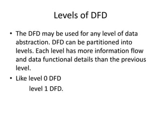 Levels of DFD 
• The DFD may be used for any level of data 
abstraction. DFD can be partitioned into 
levels. Each level has more information flow 
and data functional details than the previous 
level. 
• Like level 0 DFD 
level 1 DFD. 
 