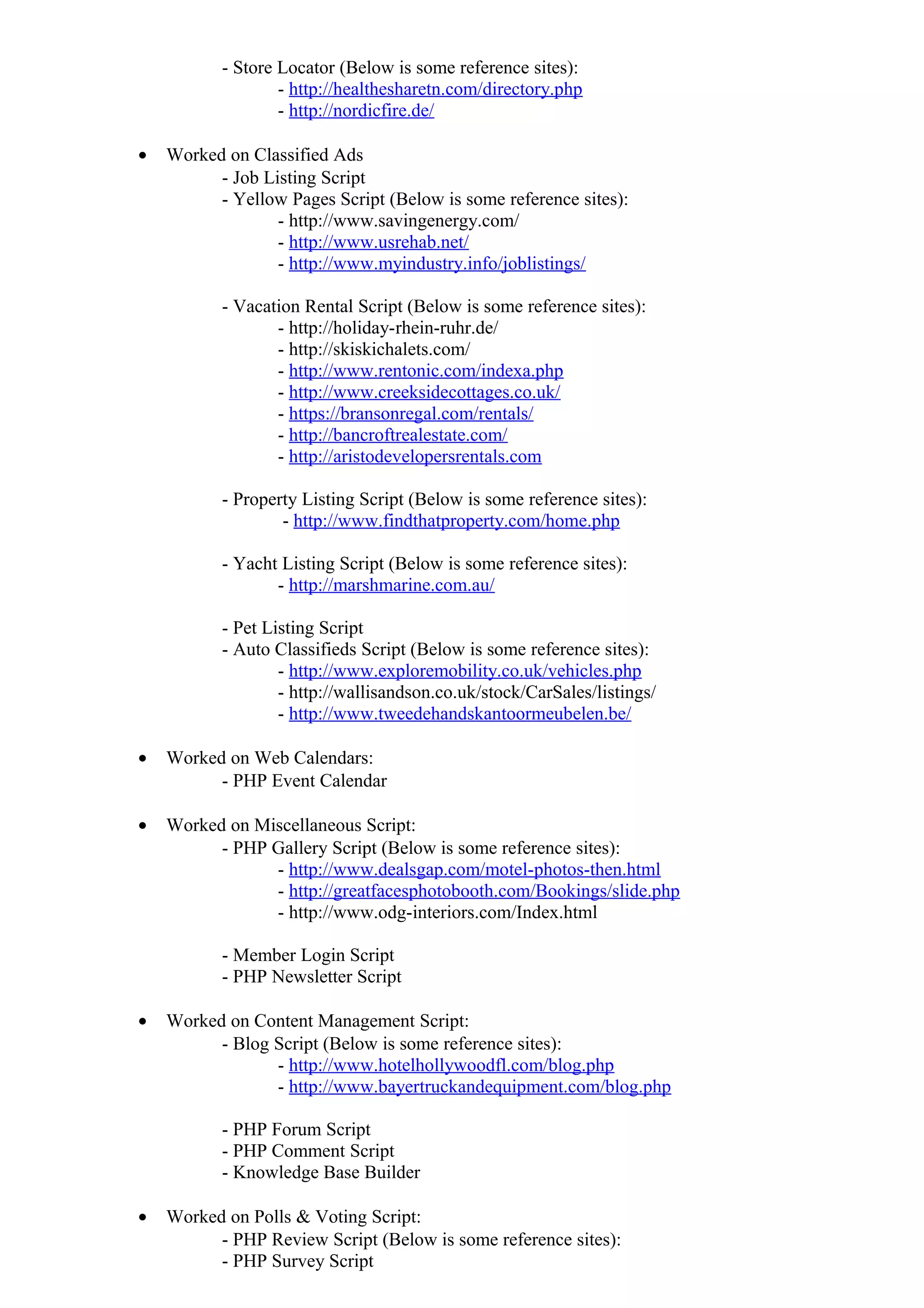 - Store Locator (Below is some reference sites):
- http://healthesharetn.com/directory.php
- http://nordicfire.de/
• Worked on Classified Ads
- Job Listing Script
- Yellow Pages Script (Below is some reference sites):
- http://www.savingenergy.com/
- http://www.usrehab.net/
- http://www.myindustry.info/joblistings/
- Vacation Rental Script (Below is some reference sites):
- http://holiday-rhein-ruhr.de/
- http://skiskichalets.com/
- http://www.rentonic.com/indexa.php
- http://www.creeksidecottages.co.uk/
- https://bransonregal.com/rentals/
- http://bancroftrealestate.com/
- http://aristodevelopersrentals.com
- Property Listing Script (Below is some reference sites):
- http://www.findthatproperty.com/home.php
- Yacht Listing Script (Below is some reference sites):
- http://marshmarine.com.au/
- Pet Listing Script
- Auto Classifieds Script (Below is some reference sites):
- http://www.exploremobility.co.uk/vehicles.php
- http://wallisandson.co.uk/stock/CarSales/listings/
- http://www.tweedehandskantoormeubelen.be/
• Worked on Web Calendars:
- PHP Event Calendar
• Worked on Miscellaneous Script:
- PHP Gallery Script (Below is some reference sites):
- http://www.dealsgap.com/motel-photos-then.html
- http://greatfacesphotobooth.com/Bookings/slide.php
- http://www.odg-interiors.com/Index.html
- Member Login Script
- PHP Newsletter Script
• Worked on Content Management Script:
- Blog Script (Below is some reference sites):
- http://www.hotelhollywoodfl.com/blog.php
- http://www.bayertruckandequipment.com/blog.php
- PHP Forum Script
- PHP Comment Script
- Knowledge Base Builder
• Worked on Polls & Voting Script:
- PHP Review Script (Below is some reference sites):
- PHP Survey Script
 