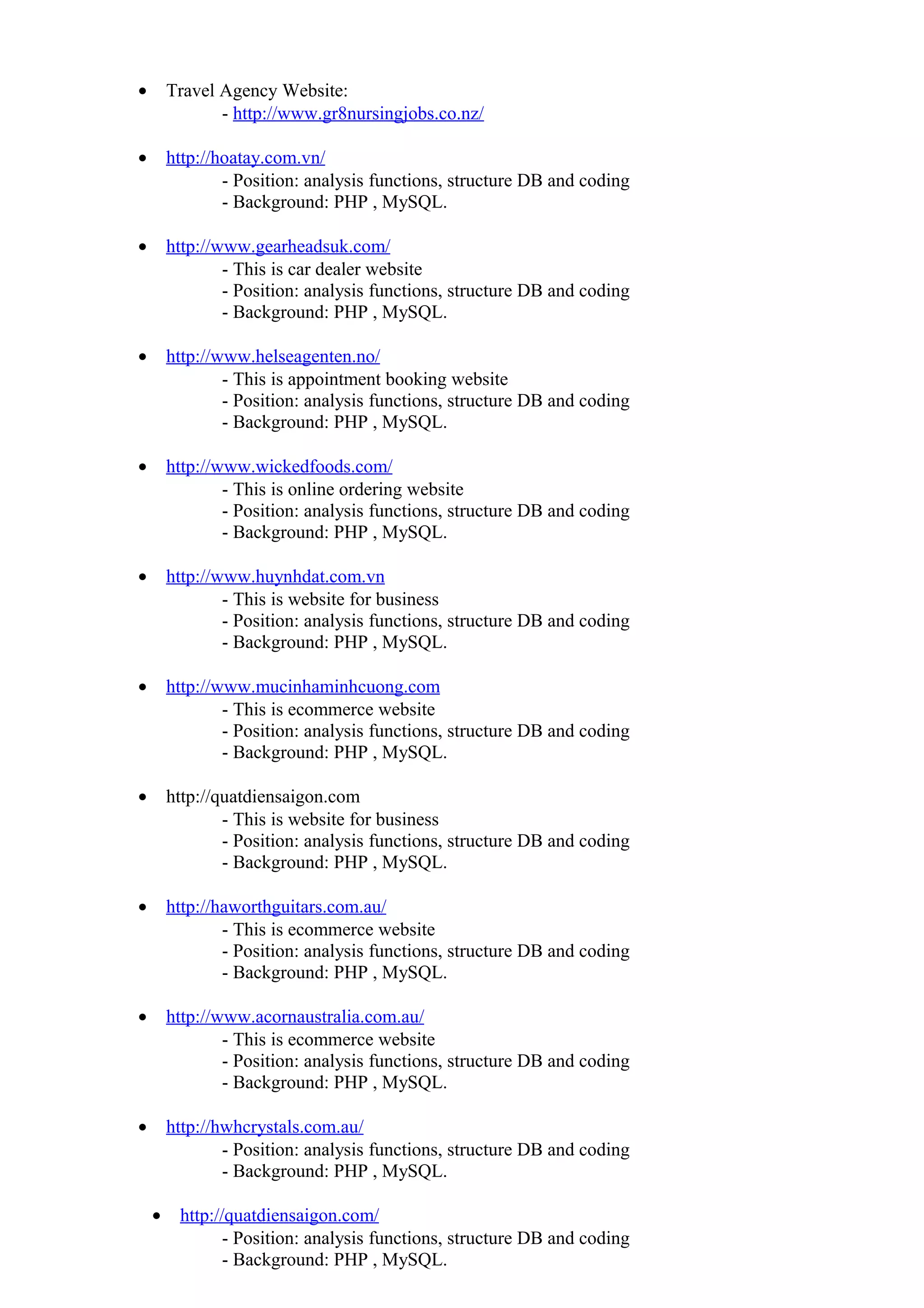 • Travel Agency Website:
- http://www.gr8nursingjobs.co.nz/
• http://hoatay.com.vn/
- Position: analysis functions, structure DB and coding
- Background: PHP , MySQL.
• http://www.gearheadsuk.com/
- This is car dealer website
- Position: analysis functions, structure DB and coding
- Background: PHP , MySQL.
• http://www.helseagenten.no/
- This is appointment booking website
- Position: analysis functions, structure DB and coding
- Background: PHP , MySQL.
• http://www.wickedfoods.com/
- This is online ordering website
- Position: analysis functions, structure DB and coding
- Background: PHP , MySQL.
• http://www.huynhdat.com.vn
- This is website for business
- Position: analysis functions, structure DB and coding
- Background: PHP , MySQL.
• http://www.mucinhaminhcuong.com
- This is ecommerce website
- Position: analysis functions, structure DB and coding
- Background: PHP , MySQL.
• http://quatdiensaigon.com
- This is website for business
- Position: analysis functions, structure DB and coding
- Background: PHP , MySQL.
• http://haworthguitars.com.au/
- This is ecommerce website
- Position: analysis functions, structure DB and coding
- Background: PHP , MySQL.
• http://www.acornaustralia.com.au/
- This is ecommerce website
- Position: analysis functions, structure DB and coding
- Background: PHP , MySQL.
• http://hwhcrystals.com.au/
- Position: analysis functions, structure DB and coding
- Background: PHP , MySQL.
• http://quatdiensaigon.com/
- Position: analysis functions, structure DB and coding
- Background: PHP , MySQL.
 