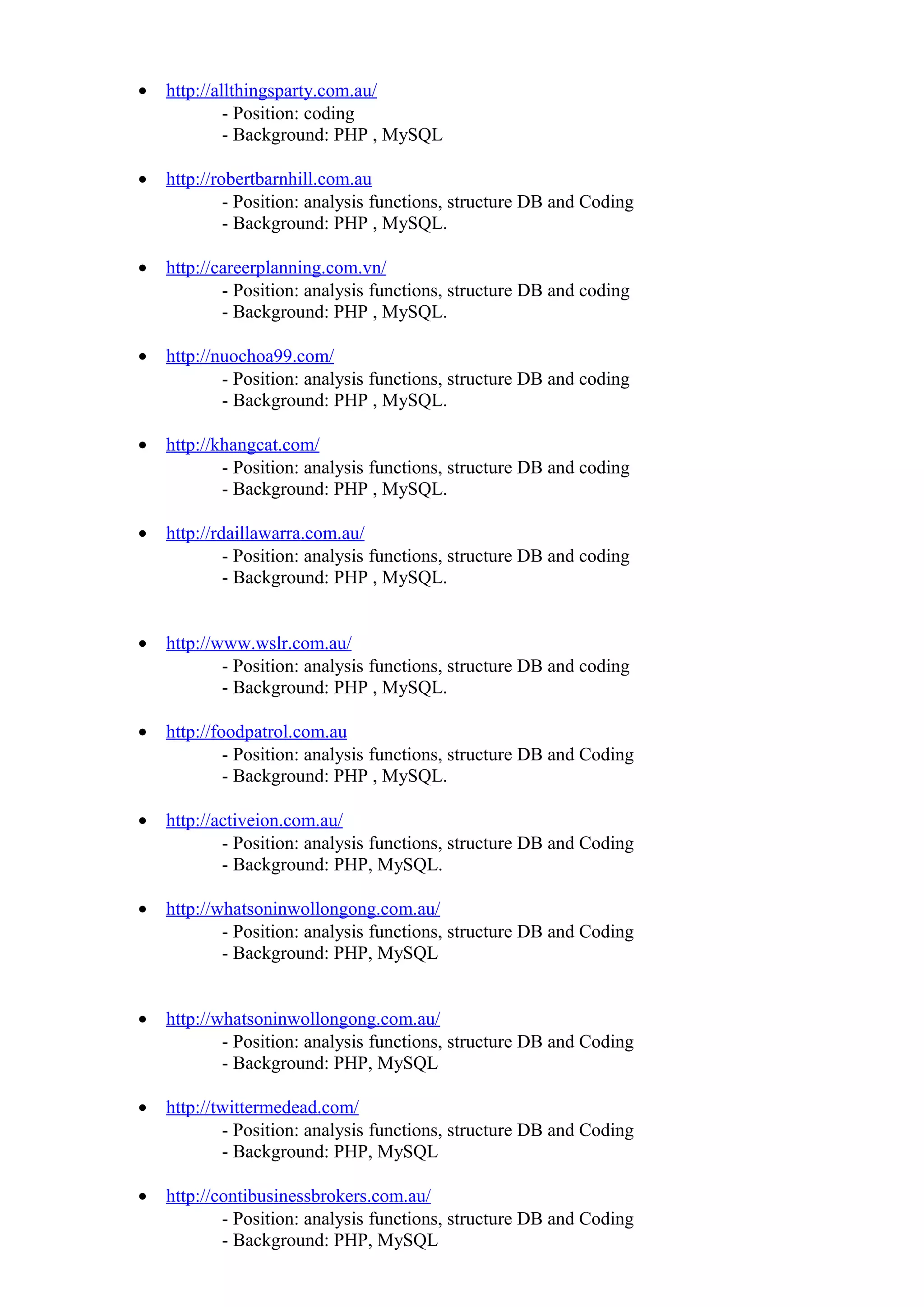 • http://allthingsparty.com.au/
- Position: coding
- Background: PHP , MySQL
• http://robertbarnhill.com.au
- Position: analysis functions, structure DB and Coding
- Background: PHP , MySQL.
• http://careerplanning.com.vn/
- Position: analysis functions, structure DB and coding
- Background: PHP , MySQL.
• http://nuochoa99.com/
- Position: analysis functions, structure DB and coding
- Background: PHP , MySQL.
• http://khangcat.com/
- Position: analysis functions, structure DB and coding
- Background: PHP , MySQL.
• http://rdaillawarra.com.au/
- Position: analysis functions, structure DB and coding
- Background: PHP , MySQL.
• http://www.wslr.com.au/
- Position: analysis functions, structure DB and coding
- Background: PHP , MySQL.
• http://foodpatrol.com.au
- Position: analysis functions, structure DB and Coding
- Background: PHP , MySQL.
• http://activeion.com.au/
- Position: analysis functions, structure DB and Coding
- Background: PHP, MySQL.
• http://whatsoninwollongong.com.au/
- Position: analysis functions, structure DB and Coding
- Background: PHP, MySQL
• http://whatsoninwollongong.com.au/
- Position: analysis functions, structure DB and Coding
- Background: PHP, MySQL
• http://twittermedead.com/
- Position: analysis functions, structure DB and Coding
- Background: PHP, MySQL
• http://contibusinessbrokers.com.au/
- Position: analysis functions, structure DB and Coding
- Background: PHP, MySQL
 
