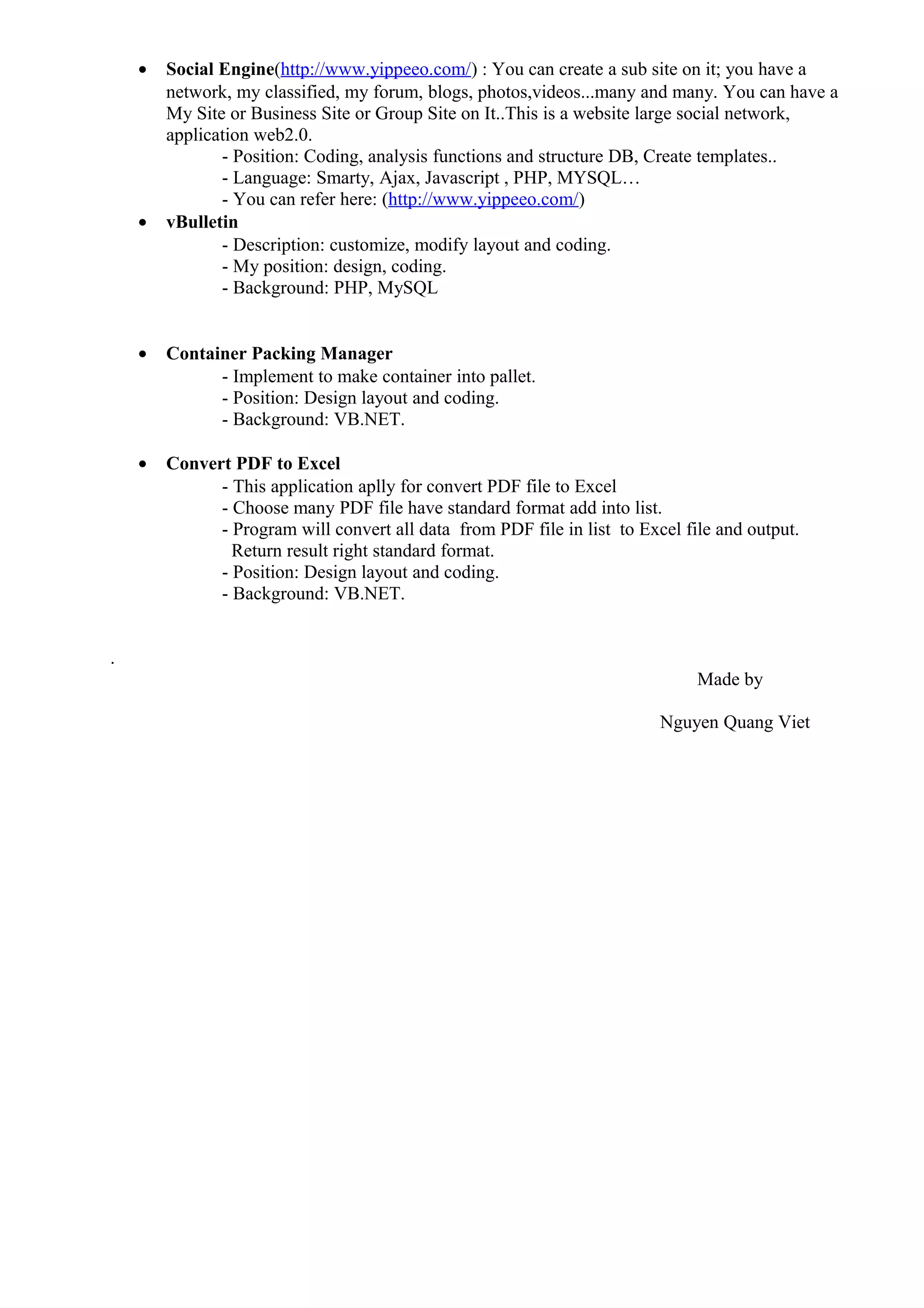 • Social Engine(http://www.yippeeo.com/) : You can create a sub site on it; you have a
network, my classified, my forum, blogs, photos,videos...many and many. You can have a
My Site or Business Site or Group Site on It..This is a website large social network,
application web2.0.
- Position: Coding, analysis functions and structure DB, Create templates..
- Language: Smarty, Ajax, Javascript , PHP, MYSQL…
- You can refer here: (http://www.yippeeo.com/)
• vBulletin
- Description: customize, modify layout and coding.
- My position: design, coding.
- Background: PHP, MySQL
• Container Packing Manager
- Implement to make container into pallet.
- Position: Design layout and coding.
- Background: VB.NET.
• Convert PDF to Excel
- This application aplly for convert PDF file to Excel
- Choose many PDF file have standard format add into list.
- Program will convert all data from PDF file in list to Excel file and output.
Return result right standard format.
- Position: Design layout and coding.
- Background: VB.NET.
.
Made by
Nguyen Quang Viet
 