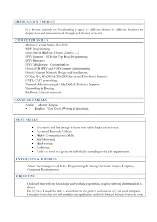 3
SOFT SKILLS
 Interactive and fast enough to learn new technologies and sciences.
 Advanced Research Abilities.
 Highly Communications Skills.
 Self-Motivated.
 Hard worker.
 Ambitious.
 Ability to work in a group or individually according to the job requirements.
INTERESTS & HOBBIES
About Technologies in all fields, Programming & making Electronic circuits, Graphics,
Computer Developments.
OBJECTIVE
I believed that with my knowledge and working experience, coupled with my determination to
always
Do my best, I would be able to contribute to the growth and success of your good company.
I sincerely hope that you will consider my application and look forward to hear from you soon.
GRADUATION PROJECT
Is a System depends on broadcasting a signal to different devices in different locations to
display data and announcement through an Ethernet networks
COMPUTER SKILLS
Microsoft Visual Studio. Net 2010
WPF Programming.
Linux Server (Red hat, Ubuntu ,Centos, …)
IPTV Systems – STB (Set Top Box) Programming
IPTV Browsers
IPTV Middleware - Customizations
Hotels STB IPTV and VOD systems Administrating
Hotels Ethernet Network Design and Installations.
CCNA, N+, Win2003 & Win2008 Server and Distributed Systems.
CAT5, CAT6 networking.
Network Administrating & Help Desk & Technical Support.
Networking & Routing.
Backbone Ethernet networks
LANGUAGE SKILLS
Arabic: Mother Tongue.
 English: Very Good (Writing & Speaking).
 