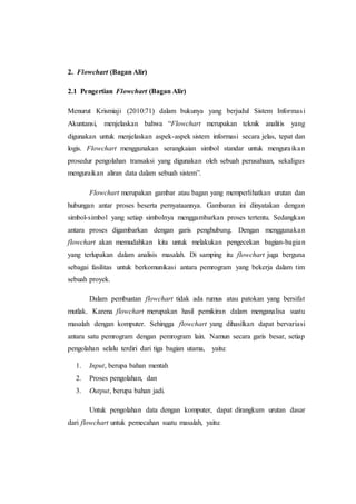 2. Flowchart (Bagan Alir)
2.1 Pengertian Flowchart (Bagan Alir)
Menurut Krismiaji (2010:71) dalam bukunya yang berjudul Sistem Informasi
Akuntansi, menjelaskan bahwa “Flowchart merupakan teknik analitis yang
digunakan untuk menjelaskan aspek-aspek sistem informasi secara jelas, tepat dan
logis. Flowchart menggunakan serangkaian simbol standar untuk menguraikan
prosedur pengolahan transaksi yang digunakan oleh sebuah perusahaan, sekaligus
menguraikan aliran data dalam sebuah sistem”.
Flowchart merupakan gambar atau bagan yang memperlihatkan urutan dan
hubungan antar proses beserta pernyataannya. Gambaran ini dinyatakan dengan
simbol-simbol yang setiap simbolnya menggambarkan proses tertentu. Sedangkan
antara proses digambarkan dengan garis penghubung. Dengan menggunakan
flowchart akan memudahkan kita untuk melakukan pengecekan bagian-bagian
yang terlupakan dalam analisis masalah. Di samping itu flowchart juga berguna
sebagai fasilitas untuk berkomunikasi antara pemrogram yang bekerja dalam tim
sebuah proyek.
Dalam pembuatan flowchart tidak ada rumus atau patokan yang bersifat
mutlak. Karena flowchart merupakan hasil pemikiran dalam menganalisa suatu
masalah dengan komputer. Sehingga flowchart yang dihasilkan dapat bervariasi
antara satu pemrogram dengan pemrogram lain. Namun secara garis besar, setiap
pengolahan selalu terdiri dari tiga bagian utama, yaitu:
1. Input, berupa bahan mentah
2. Proses pengolahan, dan
3. Output, berupa bahan jadi.
Untuk pengolahan data dengan komputer, dapat dirangkum urutan dasar
dari flowchart untuk pemecahan suatu masalah, yaitu:
 