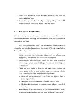 2. proses dapat dihubungkan dengan komponen terminator, data store atau
proses melalui alur data.
3. Sistem atau bagian atau divisi atau departemen yang sedang dianalisis oleh
profesional sistem digambarkan dengan komponen proses.
1.2.3 Penyimpanan Data (Data Store)
Data Store merupakan tempat penyimpanan data berupa suatu file atau basis
data di sistem komputer, suatu arsip atau catatan manual, suatu tabel acuan manual,
suatu agenda atau buku.
Pada akhir pembangunan sistem, data store biasanya diimplementas ikan
sebagai file atau basis data. Penggambaran data store di DFD perlu memperhatikan
beberapa hal, sebagai berikut:
- Hanya proses saja yang berhubungan dengan data store, karena yang
menggunakan atau merubah data di data store adalah proses.
- Aliran data yang berasal dari proses menuju data store, hal ini berarti data
store berfungsi sebagai tujuan atau tempat penyimpanan dari suatu proses
(write process).
- Aliran data yang menuju ke data store dari suatu proses menunjukkan
proses update (update process) terhadap data yang tersimpan di data
store. Update process dapat berupa proses sebagai berikut:
a. Menambah atau menyimpankan record baru atau dokumen baru ke
dalam simpanan data.
b. Menghapus record atau mengambil dokumen dari data store.
c. Merubah nilai data di suatu record atau di suatu dokumen yang ada di
data store.
- Arus data yang berasal dari data store ke suatu proses menunjukkan bahwa
proses tersebut menggunakan data yang ada di data store (read process).
 