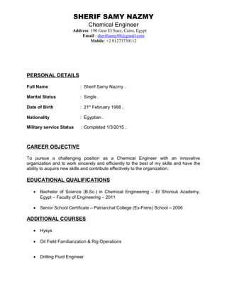 SHERIF SAMY NAZMY
Chemical Engineer
Address: 190 Gesr El Suez, Cairo, Egypt
Email : sherifsamy88@gmail.com
Mobile: +2 01273730112
PERSONAL DETAILS
Full Name : Sherif Samy Nazmy .
Marital Status : Single .
Date of Birth : 21st
February 1988 .
Nationality : Egyptian .
Military service Status : Completed 1/3/2015 .
CAREER OBJECTIVE
To pursue a challenging position as a Chemical Engineer with an innovative
organization and to work sincerely and efficiently to the best of my skills and have the
ability to acquire new skills and contribute effectively to the organization.
EDUCATIONAL QUALIFICATIONS
• Bachelor of Science (B.Sc.) in Chemical Engineering – El Shorouk Academy,
Egypt – Faculty of Engineering – 2011
• Senior School Certificate – Patriarchal College (Ex-Frere) School – 2006
ADDITIONAL COURSES
• Hysys
• Oil Field Familiarization & Rig Operations
• Drilling Fluid Engineer
 