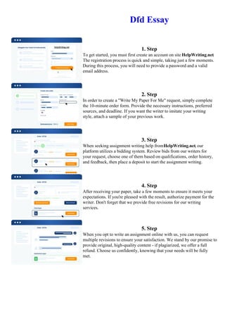 Dfd Essay
1. Step
To get started, you must first create an account on site HelpWriting.net.
The registration process is quick and simple, taking just a few moments.
During this process, you will need to provide a password and a valid
email address.
2. Step
In order to create a "Write My Paper For Me" request, simply complete
the 10-minute order form. Provide the necessary instructions, preferred
sources, and deadline. If you want the writer to imitate your writing
style, attach a sample of your previous work.
3. Step
When seeking assignment writing help fromHelpWriting.net, our
platform utilizes a bidding system. Review bids from our writers for
your request, choose one of them based on qualifications, order history,
and feedback, then place a deposit to start the assignment writing.
4. Step
After receiving your paper, take a few moments to ensure it meets your
expectations. If you're pleased with the result, authorize payment for the
writer. Don't forget that we provide free revisions for our writing
services.
5. Step
When you opt to write an assignment online with us, you can request
multiple revisions to ensure your satisfaction. We stand by our promise to
provide original, high-quality content - if plagiarized, we offer a full
refund. Choose us confidently, knowing that your needs will be fully
met.
Dfd Essay Dfd Essay
 