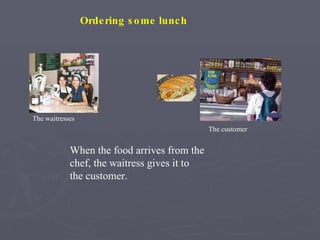 When the food arrives from the chef, the waitress gives it to the customer. Ordering some lunch The waitresses The customer 