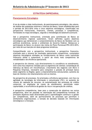 Relatório da Administração-2º Semestre de 2013
ESTRATÉGIA EMPRESARIAL
Planejamento Estratégico
À luz da missão e visão institucionais, do posicionamento estratégico, dos valores,
da análise dos ambientes externos e internos do Banco, foram estabelecidos para
o período de 2013-2016 vinte e cinco objetivos estratégicos, classificados nas
perspectivas institucional, financeira, clientes, processos e competências,
formatados no mapa estratégico, segundo a metodologia do balanced scorecard.
Sob a perspectiva institucional, orientada para contribuição do Banco ao
desenvolvimento regional sustentável, foram definidos quatro objetivos
estratégicos que demonstram o comprometimento do Banco do Nordeste com as
políticas econômicas, sociais e ambientais do Governo Federal. Destaca-se a
participação do Banco no alcance das metas do Plano Plurianual-PPA 2012-2015,
por meio de sua inserção em doze programas temáticos.
Compartilhando com a perspectiva institucional, a perspectiva financeira,
orientada para o alcance de resultados operacionais competitivos, contemplou
objetivos estratégicos alinhados ao fortalecimento do Banco como instituição
financeira sólida e sustentável, a partir de níveis mais competitivos de
rentabilidade e de eficiência operacional.
A perspectiva de clientes, cujo direcionamento é a excelência no atendimento,
teve como foco objetivos voltados para os segmentos de clientes: consolidação da
liderança do Banco em microfinanças; crescimento dos negócios com Micro e
Pequenas Empresas, necessário para conquistar a posição de principal banco
deste segmento na Região; apoio a empreendimentos estruturantes; aumento da
base de clientes e do relacionamento com os mesmos.
Na perspectiva de processos, foi priorizada a eficiência operacional, com foco na
agilidade da tecnologia da informação e comunicação (TIC); no aumento do
volume de captação de recursos; na automatização dos processos de crédito
comercial; na ampliação de canais de atendimento, permitindo maior
capilaridade; e na eficiência da gestão do risco e recuperação de créditos.
A perspectiva competências, base para a consecução de objetivos nas outras
perspectivas, deve ser pautada na valorização das competências humanas. Os
principais objetivos estão direcionados para a aprendizagem contínua e a gestão
por competências, além do aprimoramento de processos que permitam o
alinhamento organizacional, a tomada de decisões baseada em informações
estratégicas e a inovação.

10

 