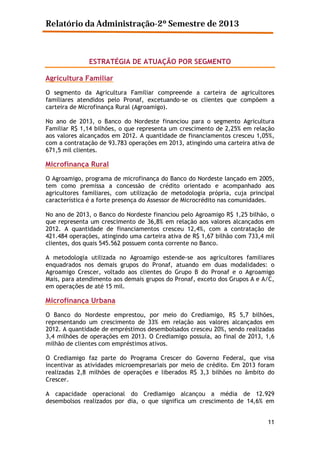 Relatório da Administração-2º Semestre de 2013

ESTRATÉGIA DE ATUAÇÃO POR SEGMENTO
Agricultura Familiar
O segmento da Agricultura Familiar compreende a carteira de agricultores
familiares atendidos pelo Pronaf, excetuando-se os clientes que compõem a
carteira de Microfinança Rural (Agroamigo).
No ano de 2013, o Banco do Nordeste financiou para o segmento Agricultura
Familiar R$ 1,14 bilhões, o que representa um crescimento de 2,25% em relação
aos valores alcançados em 2012. A quantidade de financiamentos cresceu 1,05%,
com a contratação de 93.783 operações em 2013, atingindo uma carteira ativa de
671,5 mil clientes.

Microfinança Rural
O Agroamigo, programa de microfinança do Banco do Nordeste lançado em 2005,
tem como premissa a concessão de crédito orientado e acompanhado aos
agricultores familiares, com utilização de metodologia própria, cuja principal
característica é a forte presença do Assessor de Microcrédito nas comunidades.
No ano de 2013, o Banco do Nordeste financiou pelo Agroamigo R$ 1,25 bilhão, o
que representa um crescimento de 36,8% em relação aos valores alcançados em
2012. A quantidade de financiamentos cresceu 12,4%, com a contratação de
421.484 operações, atingindo uma carteira ativa de R$ 1,67 bilhão com 733,4 mil
clientes, dos quais 545.562 possuem conta corrente no Banco.
A metodologia utilizada no Agroamigo estende-se aos agricultores familiares
enquadrados nos demais grupos do Pronaf, atuando em duas modalidades: o
Agroamigo Crescer, voltado aos clientes do Grupo B do Pronaf e o Agroamigo
Mais, para atendimento aos demais grupos do Pronaf, exceto dos Grupos A e A/C,
em operações de até 15 mil.

Microfinança Urbana
O Banco do Nordeste emprestou, por meio do Crediamigo, R$ 5,7 bilhões,
representando um crescimento de 33% em relação aos valores alcançados em
2012. A quantidade de empréstimos desembolsados cresceu 20%, sendo realizadas
3,4 milhões de operações em 2013. O Crediamigo possuía, ao final de 2013, 1,6
milhão de clientes com empréstimos ativos.
O Crediamigo faz parte do Programa Crescer do Governo Federal, que visa
incentivar as atividades microempresariais por meio de crédito. Em 2013 foram
realizadas 2,8 milhões de operações e liberados R$ 3,3 bilhões no âmbito do
Crescer.
A capacidade operacional do Crediamigo alcançou a média de 12.929
desembolsos realizados por dia, o que significa um crescimento de 14,6% em
11

 