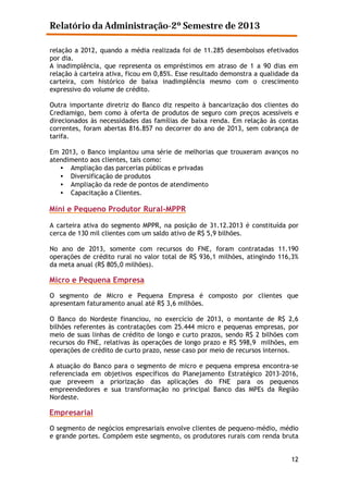 Relatório da Administração-2º Semestre de 2013
relação a 2012, quando a média realizada foi de 11.285 desembolsos efetivados
por dia.
A inadimplência, que representa os empréstimos em atraso de 1 a 90 dias em
relação à carteira ativa, ficou em 0,85%. Esse resultado demonstra a qualidade da
carteira, com histórico de baixa inadimplência mesmo com o crescimento
expressivo do volume de crédito.
Outra importante diretriz do Banco diz respeito à bancarização dos clientes do
Crediamigo, bem como à oferta de produtos de seguro com preços acessíveis e
direcionados às necessidades das famílias de baixa renda. Em relação às contas
correntes, foram abertas 816.857 no decorrer do ano de 2013, sem cobrança de
tarifa.
Em 2013, o Banco implantou uma série de melhorias que trouxeram avanços no
atendimento aos clientes, tais como:
• Ampliação das parcerias públicas e privadas
• Diversificação de produtos
• Ampliação da rede de pontos de atendimento
• Capacitação a Clientes.

Mini e Pequeno Produtor Rural-MPPR
A carteira ativa do segmento MPPR, na posição de 31.12.2013 é constituída por
cerca de 130 mil clientes com um saldo ativo de R$ 5,9 bilhões.
No ano de 2013, somente com recursos do FNE, foram contratadas 11.190
operações de crédito rural no valor total de R$ 936,1 milhões, atingindo 116,3%
da meta anual (R$ 805,0 milhões).

Micro e Pequena Empresa
O segmento de Micro e Pequena Empresa é composto por clientes que
apresentam faturamento anual até R$ 3,6 milhões.
O Banco do Nordeste financiou, no exercício de 2013, o montante de R$ 2,6
bilhões referentes às contratações com 25.444 micro e pequenas empresas, por
meio de suas linhas de crédito de longo e curto prazos, sendo R$ 2 bilhões com
recursos do FNE, relativas às operações de longo prazo e R$ 598,9 milhões, em
operações de crédito de curto prazo, nesse caso por meio de recursos internos.
A atuação do Banco para o segmento de micro e pequena empresa encontra-se
referenciada em objetivos específicos do Planejamento Estratégico 2013-2016,
que preveem a priorização das aplicações do FNE para os pequenos
empreendedores e sua transformação no principal Banco das MPEs da Região
Nordeste.

Empresarial
O segmento de negócios empresariais envolve clientes de pequeno-médio, médio
e grande portes. Compõem este segmento, os produtores rurais com renda bruta
12

 