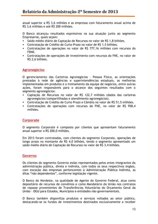 Relatório da Administração-2º Semestre de 2013
anual superior a R$ 3,6 milhões e as empresas com faturamento anual acima de
R$ 3,6 milhões e até R$ 200 milhões.
O Banco alcançou resultados expressivos na sua atuação junto ao segmento
Empresarial, quais sejam:
• Saldo médio diário de Captação de Recursos no valor de R$ 1,8 bilhões.
• Contratação de Crédito de Curto Prazo no valor de R$ 1,5 bilhões.
• Contratações de operações no valor de R$ 777,16 milhões com recursos do
FDNE.
• Contratações de operações de investimento com recursos do FNE, no valor de
R$ 2,6 bilhões.

Agronegócios
O gerenciamento das Carteiras Agronegócios – Pessoa Física, as orientações
prestadas à rede de agências e superintendências estaduais, as melhorias
implementadas em produtos e o treinamento da equipe de negócios, entre outras
ações, foram responsáveis para o alcance dos seguintes resultados com o
segmento agronegócios:
• Captação de Recursos no valor de R$ 122,7 milhões (dados das carteiras
agronegócios/compartilhadas e atendimento agronegócios).
• Contratação de Crédito de Curto Prazo e Câmbio no valor de R$ 51,5 milhões.
• Contratações de operações com recursos do FNE, no valor de R$ 958,4
milhões.

Corporate
O segmento Corporate é composto por clientes que apresentam faturamento
anual superior a R$ 200,0 milhões.
Em 2013 foram contratadas, com clientes do segmento Corporate, operações de
longo prazo no montante de R$ 4,0 bilhões, tendo o segmento apresentado um
saldo médio diário de Captação de Recursos no valor de R$ 3,4 bilhões.

Governo
Os clientes do segmento Governo estão representados pelos entes integrantes da
administração pública, direta e indireta, com todos os seus respectivos órgãos,
com exceção das empresas pertencentes à Administração Pública Indireta, as
ditas “não dependentes”, conforme legislação vigente.
O Banco do Nordeste, na qualidade de Agente do Governo Federal, atua como
depositário de recursos de convênios e como Mandatário da União nos contratos
de repasse provenientes de Transferências Voluntárias do Orçamento Geral da
União – OGU para Estados, Municípios e entidades não governamentais.
O Banco também disponiliza produtos e serviços voltados ao setor público,
destacando-se os fundos de investimentos destinados exclusivamente a receber
13

 