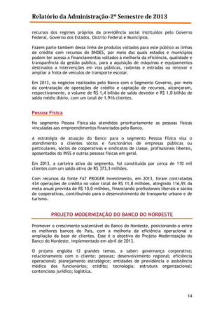 Relatório da Administração-2º Semestre de 2013
recursos dos regimes próprios da previdência social instituídos pelo Governo
Federal, Governo dos Estados, Distrito Federal e Municípios.
Fazem parte também dessa linha de produtos voltados para este público as linhas
de crédito com recursos do BNDES, por meio das quais estados e municípios
podem ter acesso a financiamentos voltados à melhoria da eficiência, qualidade e
transparência da gestão pública, para a aquisição de máquinas e equipamentos
destinados a intervenções em vias públicas, rodovias e estradas ou renovar e
ampliar a frota de veículos de transporte escolar.
Em 2013, os negócios realizados pelo Banco com o Segmento Governo, por meio
da contratação de operações de crédito e captação de recursos, alcançaram,
respectivamente, o volume de R$ 1,4 bilhão de saldo devedor e R$ 1,0 bilhão de
saldo médio diário, com um total de 1.916 clientes.

Pessoa Física
No segmento Pessoa Física são atendidos prioritariamente as pessoas físicas
vinculadas aos empreendimentos financiados pelo Banco.
A estratégia de atuação do Banco para o segmento Pessoa Física visa o
atendimento a clientes sócios e funcionários de empresas públicas ou
particulares, sócios de cooperativas e sindicatos de classe, profissionais liberais,
aposentados do INSS e outras pessoas físicas em geral.
Em 2013, a carteira ativa do segmento, foi constituída por cerca de 110 mil
clientes com um saldo ativo de R$ 373,3 milhões.
Com recursos da fonte FAT PROGER Investimento, em 2013, foram contratadas
434 operações de crédito no valor total de R$ 11,8 milhões, atingindo 116,9% da
meta anual prevista de R$ 10,0 milhões, financiando profissionais liberais e sócios
de cooperativas, contribuindo para o desenvolvimento de transporte urbano e de
turismo.

PROJETO MODERNIZAÇÃO DO BANCO DO NORDESTE
Promover o crescimento sustentável do Banco do Nordeste, posicionando-o entre
os melhores bancos do País, com a melhoria da eficiência operacional e
ampliação da base de clientes. Esse é o objetivo do Projeto Modernização do
Banco do Nordeste, implementado em abril de 2013.
O projeto engloba 12 grandes temas, a saber: governança corporativa;
relacionamento com o cliente; pessoas; desenvolvimento regional; eficiência
operacional; planejamento estratégico; entidades de previdência e assistência
médica dos funcionários; crédito; tecnologia; estrutura organizacional;
contencioso jurídico; logística.

14

 