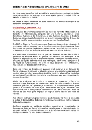 Relatório da Administração-2º Semestre de 2013
No cerne dessa estratégia está a excelência no atendimento , criando condições
para atender de forma mais ágil e eficiente àquele que é a principal razão da
existência do Banco: o cliente.
As seções a seguir descrevem as ações realizadas no âmbito do Projeto e os
benefícios alcançados em 2013.

GOVERNANÇA CORPORATIVA
Na estrutura de governança corporativa do Banco do Nordeste estão presentes o
Conselho de Administração, composto por seis membros, assessorado pelos
Comitês de Auditoria e de Remuneração e pela Auditoria Interna; e a Diretoria
Executiva, composta pelo Presidente e por seis diretores estatutários. O Banco do
Nordeste mantém ainda, em caráter permanente, um Conselho Fiscal.
Em 2013, a Diretoria Executiva aprovou o Regimento Interno deste colegiado. O
documento está em harmonia com os demais normativos e leis existentes e é um
importante instrumento da Governança Corporativa, na medida em que fortalece
o processo decisório e a dinâmica administrativa e operacional do Banco.
Buscando maior alinhamento com as práticas adotadas no mercado e com o
propósito de envolver todos os gestores na definição de estratégias e na
aprovação de propostas para os diferentes negócios, o Banco do Nordeste revisou,
em 2013, as alçadas administrativas e as atribuições, assim como a composição e
as regras de funcionamento de todos os seus colegiados não estatutários,
responsáveis por decisões administrativas.
Com essa revisão, as decisões em qualquer nível passaram a ser tomadas de
forma colegiada. Ressalvadas as situações em que uma estrutura organizacional
mínima não o permita, a administração utiliza comitês, subcomitês e comissões
de nível estratégico, tático e operacional visando maior segurança no processo de
tomada de decisão.
Ainda com o objetivo de fortalecer a governança corporativa, o Banco do
Nordeste propôs alterações em seu Estatuto Social para maior aderência às mais
modernas práticas de governança corporativa e complementarmente para
permitir a conversão de suas ações preferenciais em ações ordinárias, em
consonância com as boas práticas recomendadas pela BM&FBOVESPA - Bolsa de
Valores de São Paulo para empresas de capital aberto listadas em bolsa de
valores.
Nas relações institucionais presentemente estabelecidas pelo Banco é observado
o Código de Conduta Ética do Banco do Nordeste, disponibilizado na Internet para
todos os interessados.
Conforme previsto na legislação aplicável, encontram-se centralizados na
Comissão de Ética do Banco os trabalhos voltados para o estabelecimento de
elevados padrões éticos institucionais e as ações efetivas para cumprimento do
Código de Conduta Ética do Banco do Nordeste.

15

 