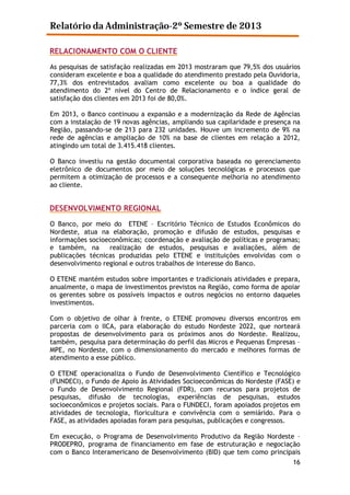 Relatório da Administração-2º Semestre de 2013
RELACIONAMENTO COM O CLIENTE
As pesquisas de satisfação realizadas em 2013 mostraram que 79,5% dos usuários
consideram excelente e boa a qualidade do atendimento prestado pela Ouvidoria,
77,3% dos entrevistados avaliam como excelente ou boa a qualidade do
atendimento do 2º nível do Centro de Relacionamento e o índice geral de
satisfação dos clientes em 2013 foi de 80,0%.
Em 2013, o Banco continuou a expansão e a modernização da Rede de Agências
com a instalação de 19 novas agências, ampliando sua capilaridade e presença na
Região, passando-se de 213 para 232 unidades. Houve um incremento de 9% na
rede de agências e ampliação de 10% na base de clientes em relação a 2012,
atingindo um total de 3.415.418 clientes.
O Banco investiu na gestão documental corporativa baseada no gerenciamento
eletrônico de documentos por meio de soluções tecnológicas e processos que
permitem a otimização de processos e a consequente melhoria no atendimento
ao cliente.

DESENVOLVIMENTO REGIONAL
O Banco, por meio do ETENE – Escritório Técnico de Estudos Econômicos do
Nordeste, atua na elaboração, promoção e difusão de estudos, pesquisas e
informações socioeconômicas; coordenação e avaliação de políticas e programas;
e também, na
realização de estudos, pesquisas e avaliações, além de
publicações técnicas produzidas pelo ETENE e instituições envolvidas com o
desenvolvimento regional e outros trabalhos de interesse do Banco.
O ETENE mantém estudos sobre importantes e tradicionais atividades e prepara,
anualmente, o mapa de investimentos previstos na Região, como forma de apoiar
os gerentes sobre os possíveis impactos e outros negócios no entorno daqueles
investimentos.
Com o objetivo de olhar à frente, o ETENE promoveu diversos encontros em
parceria com o IICA, para elaboração do estudo Nordeste 2022, que norteará
propostas de desenvolvimento para os próximos anos do Nordeste. Realizou,
também, pesquisa para determinação do perfil das Micros e Pequenas Empresas –
MPE, no Nordeste, com o dimensionamento do mercado e melhores formas de
atendimento a esse público.
O ETENE operacionaliza o Fundo de Desenvolvimento Científico e Tecnológico
(FUNDECI), o Fundo de Apoio às Atividades Socioeconômicas do Nordeste (FASE) e
o Fundo de Desenvolvimento Regional (FDR), com recursos para projetos de
pesquisas, difusão de tecnologias, experiências de pesquisas, estudos
socioeconômicos e projetos sociais. Para o FUNDECI, foram apoiados projetos em
atividades de tecnologia, floricultura e convivência com o semiárido. Para o
FASE, as atividades apoiadas foram para pesquisas, publicações e congressos.
Em execução, o Programa de Desenvolvimento Produtivo da Região Nordeste –
PRODEPRO, programa de financiamento em fase de estruturação e negociação
com o Banco Interamericano de Desenvolvimento (BID) que tem como principais
16

 