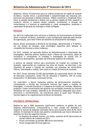Relatório da Administração-2º Semestre de 2013
objetivos: ofertar infraestrutura para as cadeias produtivas da região de atuação
do Banco, visando elevar a produtividade e competitividade das empresas (em
particular das pequenas e médias empresas – PMEs); maximizar a integração física
entre os estados nordestinos e destes com as demais regiões do País; expandir o
comércio interno e externo destes estados; incrementar a atração de
investimentos e o fomento às exportações e, como consequência, aumentar a
capacidade de geração de empregos e renda na Região.

PESSOAS
Em 2013 foi implantada nova estrutura e dinâmica de funcionamento da Direção
Geral e Centrais do Banco, ajustando a nova configuração esperada pela direção
da organização, para fazer frente aos desafios do planejamento estratégico.
Dentro destas orientações a Diretoria de Estratégia, Administração e TI definiu,
em seu escopo de atuação, ação estratégica específica para adequar as
competências humanas a estas mudanças.
Em 2013, também foi aprovada Política de Reconhecimento e Valorização dos
empregados. Referida política objetiva dotar o Banco de instrumento capaz de
reconhecer e recompensar as unidades e empregados de acordo com os
respectivos desempenhos, apurados sob diferentes aspectos de avaliação.
A política de seleção interna para provimento de funções em comissão foi
ajustada, repercutindo em mudanças nos eixos de função, na descrição e nos
requisitos de acesso a funções em comissão, nos processos de concorrência
interna, lateralidade e rodízio, bem como na criação de bancos de sucessão.
Em 2013, foram ofertadas 22.630 oportunidades de capacitação dentro do Plano
de Educação Corporativa, sendo 73% de educação à distância, 25% de cursos
presenciais e 1% destinadas à educação formal.
Em maio/2013, o Banco implantou política de gerenciamento disciplinar,
contemplando a revisão dos normativos internos que regem a conduta do
empregado, o controle disciplinar e a dispensa de função em comissão. Objetivou
propiciar o maior envolvimento dos gestores nas atividades inerentes ao controle
disciplinar em suas unidades, dotando-os de ferramentas adequadas para atuar,
preventiva e corretivamente, nas ocorrências sobre as quais haja infração a
normais legais e/ou regulamentares do Banco do Nordeste.

EFICIÊNCIA OPERACIONAL
Registra-se que o BNB apresentou significativa melhoria na gestão de suas
despesas administrativas. Comparando-se o valor orçado até dezembro e
respectivo volume de despesas realizadas houve uma economia total de R$ 316,9
milhões. O resultado foi ainda mais positivo considerando que houve elevação de
despesas em face dos seguintes fatores:
• As despesas de pessoal tiveram, em média, aumento de 8% decorrentes do
acordo coletivo de trabalho em 2013.
• Foram contratados no período 388 novos funcionários.
• Foram inauguradas 40 novas agências.
17

 