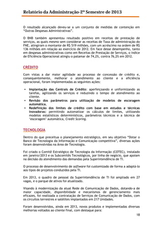 Relatório da Administração-2º Semestre de 2013
O resultado alcançado deveu-se a um conjunto de medidas de contenção em
“Outras Despesas Administrativas”.
O BNB também apresentou resultado positivo em receitas de prestação de
serviços, as quais mesmo sem considerar as receitas de Taxa de administração do
FNE, atingiram o montante de R$ 519 milhões, com um acréscimo na ordem de R$
136 milhões em relação ao exercício de 2012. Em face desse desempenho, tanto
em despesas administrativas como em Receitas de Prestação de Serviços, o índice
de Eficiência Operacional atingiu o patamar de 74,2%, contra 76,2% em 2012.

CRÉDITO
Com vistas a dar maior agilidade ao processo de concessão de crédito e,
consequentemente, melhorar o atendimento ao cliente e a eficiência
operacional, foram implementadas as seguintes ações:
•
•
•

Implantação das Centrais de Crédito: aperfeiçoando e uniformizando as
tarefas, agilizando os serviços e reduzindo o tempo de atendimento ao
cliente.
Revisão dos parâmetros para utilização de modelos de escoragem
automática.
Redefinição dos limites de crédito com base em estudos e técnicas
inovadoras: permitindo automatizar os cálculos de limites, utilizando
modelos estatísticos determinísticos, parâmetros técnicos e a técnica de
‘escoragem’ automática, Credit Scoring.

TECNOLOGIA
Dentro do que preceitua o planejamento estratégico, em seu objetivo “Dotar o
Banco de Tecnologia da Informação e Comunicação competitiva”, diversas ações
foram desenvolvidas na Área de Tecnologia.
Foi criado o Comitê Estratégico de Tecnologia da Informação (COTEC), instalado
em janeiro/2013 e os Subcomitês Tecnológicos, por linha de negócio, que apoiam
na decisão do atendimento das demandas pela Superintendência de TI.
O processo de desenvolvimento de software foi customizado de forma a adaptá-lo
aos tipos de projetos conduzidos pela TI.
Em 2013, o quadro de pessoal da Superintendência de TI foi ampliado em 27
vagas, e o parque de ativos foi atualizado.
Visando à modernização da atual Rede de Comunicação de Dados, dotando-a de
maior capacidade, disponibilidade e mecanismos de gerenciamento mais
eficazes, foi realizada a contratação de Serviços de Comunicação de Dados, com
os circuitos terrestres e satélites implantados em 217 Unidades.
Foram desenvolvidos, ainda em 2013, novos produtos e implementadas diversas
melhorias voltados ao cliente final, com destaque para:
18

 