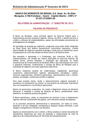 Relatório da Administração-2º Semestre de 2013
BANCO DO NORDESTE DO BRASIL S.A. Sede: Av. Dr.Silas
Munguba, 5.700-Fortaleza – Ceará – Capital Aberto – CNPJ nº
07.237.373/0001-20
RELATÓRIO DA ADMINISTRAÇÃO – 2º SEMESTRE DE 2013
PALAVRA DO PRESIDENTE

O Banco do Nordeste, como principal agente do Governo Federal para o
financiamento do setor produtivo regional, venceu, em 2013, o desafio de levar o
crédito a milhares de empreendedores, apesar das dificuldades provenientes do
prolongamento da estiagem.
Na estratégia de atuação por segmento, programas cujas ações estão integradas
ao Plano Brasil Sem Miséria apresentaram crescimento expressivo, criando
oportunidades de negócios e gerando emprego e renda para os nordestinos e para
as populações do norte dos Estados de Minas Gerais e do Espírito Santo.
São exemplos o Agroamigo e o Crediamigo, que cresceram 36,8% e 33%,
respectivamente, em relação aos valores alcançados no exercício anterior. Da
mesma forma, merece destaque a ampliação das aplicações do Fundo
Constitucional de Financiamento do Nordeste (FNE) e das contratações com micro
e pequenas empresas, evidenciando a vocação do Banco do Nordeste para a
realização de negócios com esses segmentos específicos.
O Banco implantou projeto de modernização, englobando: governança
corporativa, desenvolvimento regional, planejamento estratégico, crédito,
estrutura organizacional, eficiência operacional, relacionamento com o cliente,
pessoas, tecnologia, contencioso jurídico e logística.
Para esses grandes temas, tendo o desenvolvimento regional associado à
excelência no atendimento ao cliente, os funcionários da Instituição imprimiram
foco na transparência e na eficiência operacional.
Dentro da governança corporativa, foi criado o Regimento Interno da Diretoria
Executiva e realizada a revisão do Estatuto do Banco, possibilitando maior
aderência às modernas práticas de gestão.
O Banco aperfeiçoou, ainda, os mecanismos de controle e risco e implementou
rigoroso controle orçamentário dos gastos, com relevante redução de despesas.
Já os processos decisórios administrativo e operacional, em todos os níveis,
passaram a ser por colegiados, extinguindo-se qualquer alçada individual, o que
assegura transparência e eficácia nas decisões.
Quanto ao relacionamento com o cliente, o Banco ampliou o número de pontos de
atendimento disponíveis por meio da expansão e modernização da rede de
agências e do compartilhamento de Terminais de Autoatendimento.
1

 
