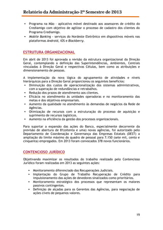 Relatório da Administração-2º Semestre de 2013
•

•

Programa na Mão – aplicativo móvel destinado aos assessores de crédito do
Crediamigo com objetivo de agilizar o processo de cadastro dos clientes do
Programa Crediamigo.
Mobile Banking - serviços do Nordeste Eletrônico em dispositivos móveis nas
plataformas Android, iOS e Blackberry.

ESTRUTURA ORGANIZACIONAL
Em abril de 2013 foi aprovada a revisão da estrutura organizacional da Direção
Geral, contemplando a definição das Superintendências, Ambientes, Centrais
vinculadas à Direção Geral e respectivas Células, bem como as atribuições e
dimensionamento de pessoas.
A implementação da nova lógica do agrupamento de atividades e níveis
hierárquicos para a Direção Geral proporcionou os seguintes benefícios:
• Diminuição dos custos de operacionalização dos sistemas administrativos,
com a superação de redundâncias e retrabalhos.
• Redução dos prazos de atendimento aos clientes.
• Eficácia no atendimento às unidades operadoras e no monitoramento das
metas e dos objetivos empresariais.
• Aumento da qualidade no atendimento às demandas de negócios da Rede de
Agências.
• Otimização de recursos com a estruturação do processo de aquisição e
suprimento de recursos logísticos.
• Aumento na eficiência da gestão dos processos organizacionais.
Para suportar a expansão das ações do Banco, especialmente decorrente da
previsão de abertura de 81(oitenta e uma) novas agências, foi autorizado pelo
Departamento de Coordenação e Governança das Empresas Estatais (DEST) a
ampliação do limite máximo do quadro de pessoal para 7.150 (sete mil, cento e
cinquenta) empregados. Em 2013 foram convocados 378 novos funcionários.

CONTENCIOSO JURÍDICO
Objetivando maximizar os resultados do trabalho realizado pelo Contencioso
Jurídico foram realizadas em 2013 as seguintes ações:
•
•
•
•

Monitoramento diferenciado das Recuperações Judiciais.
Implantação do Grupo de Trabalho Recuperação de Crédito para
impulsionamento das ações de devedores sinalizados como prioritários.
Monitoramento estratégico dos processos que representam os maiores
passivos contingentes.
Definição de alçadas para os Gerentes das Agências, para negociação de
ações cíveis de pequenos valores.

19

 