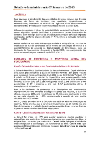 Relatório da Administração-2º Semestre de 2013
LOGÍSTICA
Para assegurar o atendimento das necessidades de bens e serviços das diversas
Unidades do Banco do Nordeste, com qualidade, tempestividade e
economicidade, observando os aspectos da Legalidade e da Responsabilidade
Socioambiental, diversas ações foram implantadas durante o ano de 2013.
O Banco tem adotado critérios de sustentabilidade nas especificações dos bens a
serem adquiridos, quando justificável e preservado o caráter competitivo do
certame, além de exigir a adoção de práticas sustentáveis por parte das empresas
contratadas, conforme dispõe o Decreto n° 7.746/2012 e a Instrução Normativa
SLTI n° 1/2010.
O novo modelo de suprimento de serviços estabelece a migração de contratos na
modalidade de mão de obra locada para o modelo de contratação de serviços e o
acompanhamento do processo de desmobilização de terceirizados junto ao
Ministério do Planejamento, Orçamento e Gestão/DEST, com cumprimento das
metas estabelecidas para os exercícios de 2012 e 2013.

ENTIDADES DE
FUNCIONÁRIOS

PREVIDÊNCIA

E

ASSISTÊNCIA

MÉDICA

DOS

Capef - Caixa de Previdência dos Funcionários do Banco do Nordeste
A Caixa de Previdência dos Funcionários do Banco do Nordeste - Capef administra
dois planos previdenciários: o plano de Benefício Definido – BD, plano fechado
para ingresso de novos participantes desde 2002 e o de Contribuição Variável - CV
I, criado em 2010 com o objetivo de disponibilizar uma solução previdenciária
para os novos funcionários que ingressaram no Banco a partir de 2002. O Plano BD
encerrou o ano de 2013 com 2.283 participantes ativos, 3.348 aposentados e 990
pensionistas. O CV I encerrou o ano com 3.967 participantes ativos, 3
aposentados e 4 pensionistas.
Com o fortalecimento da governança e o desempenho dos investimentos
impulsionado por uma eficiente estratégia na gestão dos recursos, o plano BD
obteve, no ano de 2013, uma rentabilidade de 14,45% ao ano equivalente a 122%
da sua meta atuarial, de 11,89%, representando a geração de uma receita
adicional de R$ 107 milhões.
O CV I, criado em maio/2010, é um plano que está em fase de acumulação de
reservas. Tendo em vista que a carteira de investimentos do CV I ainda está em
fase de formação, o resultado das estratégias na gestão desses recursos deverão
superar as metas atuariais no médio e longo prazos.

Camed – Caixa de Assistência dos Funcionários do BNB
A Camed foi criada em 1979 para prestar assistência médico-hospitalar e
odontológica aos funcionários do Banco do Nordeste e seu grupo familiar. Hoje, o
Grupo Camed conta com quatro empresas: Camed Saúde, que presta assistência
médico-hospitalar e odontológica aos funcionários do BNB; Camed Vida, que
presta assistência médica aos clientes de mercado; Camed Corretora de Seguros
e Creche Paulo VI.
20

 