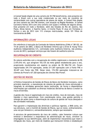 Relatório da Administração-2º Semestre de 2013
A Camed Saúde dispõe de uma carteira de 39.758 beneficiários, está presente em
todo o Brasil com a sua rede credenciada ou por meio de convênio de
reciprocidade com outras operadoras de planos de saúde. A Camed Vida dispõe
de uma carteira de 144.746 clientes, com atuação na Região Nordeste. A Camed
Corretora fechou 2013 com uma carteira com quase 2 milhões de seguros ativos.
Está presente em todo o Nordeste, além dos Estados do Rio de Janeiro, São
Paulo, Minas Gerais e Espírito Santo. A Creche Paulo VI atua em Fortaleza e
fechou o ano de 2013 com 113 crianças matriculadas, sendo 101 filhos de
funcionários do BNB.

INFORMAÇÕES LEGAIS
Em referência à Instrução da Comissão de Valores Mobiliários (CVM) nº 381/03, de
14 de janeiro de 2003, o Banco do Nordeste informa que a Ernst & Young Terco
Auditores Independentes S/S, contratada como Auditoria Externa, não prestou,
no ano de 2013, quaisquer serviços que não fossem de auditoria externa.

RECUPERAÇÃO DE CRÉDITO
Os valores auferidos com a recuperação de crédito registraram o montante de R$
2.475.016 mil, que atingiram 103,13% da meta global estabelecida para o ano,
propiciando recebimentos em espécie na ordem de R$ 506.732 mil. Foram
regularizadas 241.714 operações, sendo 211.267 operações com a Fonte FNE e
30.447 com Fonte não FNE. Desse total, 174.394 operações tratavam-se de
clientes do Pronaf e 67.320 operações de clientes Não Pronaf.

GESTÃO DE RISCOS
A Política Corporativa de Gestão de Riscos do Banco do Nordeste incorpora, como
princípio essencial, a manutenção de sistema de gestão de riscos estruturado e
integrado às atividades gerenciais desta instituição, de forma a disponibilizar
informações que subsidiem as diversas instâncias decisórias do Banco a avaliar os
riscos envolvidos.
A gestão dos riscos é segmentada em risco de crédito, risco de mercado, risco de
liquidez e risco operacional. Com coordenação única, essa gestão permite a
sinergia de ações como a disseminação da cultura de gestão de riscos desejada e
das atividades realizadas.
Para garantir a implantação das diretrizes e políticas vigentes, o BNB conta, em
sua estrutura, com o Comitê de Gestão de Riscos, que se reúne, ordinariamente,
uma vez por bimestre e, extraordinariamente, sempre que necessário.
À estrutura de gerenciamento de risco de crédito, cabe fomentar cultura que
enfatize e demonstre a importância da administração de riscos, envolver os
empregados na sua identificação, além de implementar mecanismos que visem à
mitigação dos riscos, por meio de modelos que mensurem limites e estabeleçam
21

 
