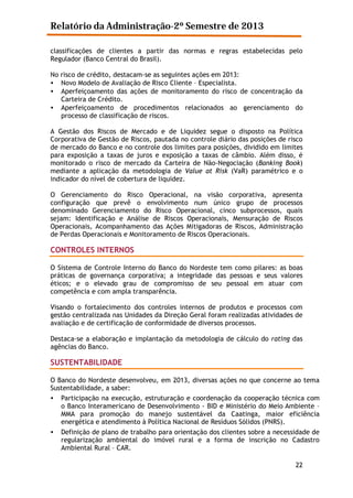 Relatório da Administração-2º Semestre de 2013
classificações de clientes a partir das normas e regras estabelecidas pelo
Regulador (Banco Central do Brasil).
No risco de crédito, destacam-se as seguintes ações em 2013:
• Novo Modelo de Avaliação de Risco Cliente – Especialista.
• Aperfeiçoamento das ações de monitoramento do risco de concentração da
Carteira de Crédito.
• Aperfeiçoamento de procedimentos relacionados ao gerenciamento do
processo de classificação de riscos.
A Gestão dos Riscos de Mercado e de Liquidez segue o disposto na Política
Corporativa de Gestão de Riscos, pautada no controle diário das posições de risco
de mercado do Banco e no controle dos limites para posições, dividido em limites
para exposição a taxas de juros e exposição a taxas de câmbio. Além disso, é
monitorado o risco de mercado da Carteira de Não-Negociação (Banking Book)
mediante a aplicação da metodologia de Value at Risk (VaR) paramétrico e o
indicador do nível de cobertura de liquidez.
O Gerenciamento do Risco Operacional, na visão corporativa, apresenta
configuração que prevê o envolvimento num único grupo de processos
denominado Gerenciamento do Risco Operacional, cinco subprocessos, quais
sejam: Identificação e Análise de Riscos Operacionais, Mensuração de Riscos
Operacionais, Acompanhamento das Ações Mitigadoras de Riscos, Administração
de Perdas Operacionais e Monitoramento de Riscos Operacionais.

CONTROLES INTERNOS
O Sistema de Controle Interno do Banco do Nordeste tem como pilares: as boas
práticas de governança corporativa; a integridade das pessoas e seus valores
éticos; e o elevado grau de compromisso de seu pessoal em atuar com
competência e com ampla transparência.
Visando o fortalecimento dos controles internos de produtos e processos com
gestão centralizada nas Unidades da Direção Geral foram realizadas atividades de
avaliação e de certificação de conformidade de diversos processos.
Destaca-se a elaboração e implantação da metodologia de cálculo do rating das
agências do Banco.

SUSTENTABILIDADE
O Banco do Nordeste desenvolveu, em 2013, diversas ações no que concerne ao tema
Sustentabilidade, a saber:
• Participação na execução, estruturação e coordenação da cooperação técnica com
o Banco Interamericano de Desenvolvimento - BID e Ministério do Meio Ambiente –
MMA para promoção do manejo sustentável da Caatinga, maior eficiência
energética e atendimento à Política Nacional de Resíduos Sólidos (PNRS).
•

Definição de plano de trabalho para orientação dos clientes sobre a necessidade de
regularização ambiental do imóvel rural e a forma de inscrição no Cadastro
Ambiental Rural – CAR.
22

 