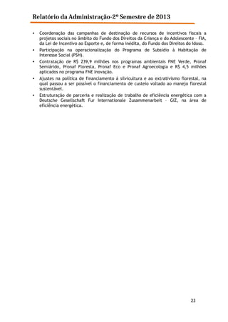 Relatório da Administração-2º Semestre de 2013
•

•
•

•

•

Coordenação das campanhas de destinação de recursos de incentivos fiscais a
projetos sociais no âmbito do Fundo dos Direitos da Criança e do Adolescente – FIA,
da Lei de Incentivo ao Esporte e, de forma inédita, do Fundo dos Direitos do Idoso.
Participação na operacionalização do Programa de Subsídio à Habitação de
Interesse Social (PSH).
Contratação de R$ 239,9 milhões nos programas ambientais FNE Verde, Pronaf
Semiárido, Pronaf Floresta, Pronaf Eco e Pronaf Agroecologia e R$ 4,5 milhões
aplicados no programa FNE Inovação.
Ajustes na política de financiamento à silvicultura e ao extrativismo florestal, na
qual passou a ser possível o financiamento de custeio voltado ao manejo florestal
sustentável.
Estruturação de parceria e realização de trabalho de eficiência energética com a
Deutsche Gesellschaft Fur Internationale Zusammenarbeit – GIZ, na área de
eficiência energética.

23

 