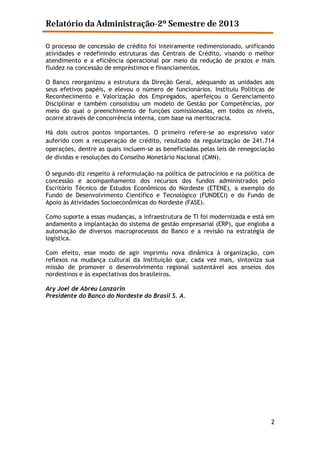 Relatório da Administração-2º Semestre de 2013
O processo de concessão de crédito foi inteiramente redimensionado, unificando
atividades e redefinindo estruturas das Centrais de Crédito, visando o melhor
atendimento e a eficiência operacional por meio da redução de prazos e mais
fluidez na concessão de empréstimos e financiamentos.
O Banco reorganizou a estrutura da Direção Geral, adequando as unidades aos
seus efetivos papéis, e elevou o número de funcionários. Instituiu Políticas de
Reconhecimento e Valorização dos Empregados, aperfeiçou o Gerenciamento
Disciplinar e também consolidou um modelo de Gestão por Competências, por
meio do qual o preenchimento de funções comissionadas, em todos os níveis,
ocorre através de concorrência interna, com base na meritocracia.
Há dois outros pontos importantes. O primeiro refere-se ao expressivo valor
auferido com a recuperação de crédito, resultado da regularização de 241.714
operações, dentre as quais incluem-se as beneficiadas pelas leis de renegociação
de dívidas e resoluções do Conselho Monetário Nacional (CMN).
O segundo diz respeito à reformulação na política de patrocínios e na política de
concessão e acompanhamento dos recursos dos fundos administrados pelo
Escritório Técnico de Estudos Econômicos do Nordeste (ETENE), a exemplo do
Fundo de Desenvolvimento Científico e Tecnológico (FUNDECI) e do Fundo de
Apoio às Atividades Socioeconômicas do Nordeste (FASE).
Como suporte a essas mudanças, a infraestrutura de TI foi modernizada e está em
andamento a implantação do sistema de gestão empresarial (ERP), que engloba a
automação de diversos macroprocessos do Banco e a revisão na estratégia de
logística.
Com efeito, esse modo de agir imprimiu nova dinâmica à organização, com
reflexos na mudança cultural da Instituição que, cada vez mais, sintoniza sua
missão de promover o desenvolvimento regional sustentável aos anseios dos
nordestinos e às expectativas dos brasileiros.
Ary Joel de Abreu Lanzarin
Presidente do Banco do Nordeste do Brasil S. A.

2

 