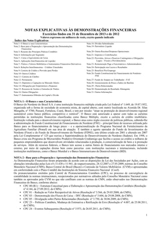 NOTAS EXPLICATIVAS ÀS DEMONSTRAÇÕES FINANCEIRAS
Exercícios findos em 31 de Dezembro de 2013 e de 2012
Valores expressos em milhares de reais, exceto quando indicado
Índice das Notas Explicativas
Nota 1- O Banco e suas Características
Nota 2- Base para a Preparação e Apresentação das Demonstrações
Financeiras
Nota 3- Resumo das Principais Práticas Contábeis
Nota 4- Informações por Segmento
Nota 5 - Caixa e Equivalentes de Caixa
Nota 6- Aplicações Interfinanceiras de Liquidez
Nota 7- Títulos e Valores Mobiliários e Instrumentos Financeiros Derivativos

Nota 18- Dívidas Subordinadas
Nota 19- Patrimônio Líquido

Nota 23- Remuneração Paga a Funcionários e Administradores

Nota 8- Relações Interfinanceiras – Créditos Vinculados

Nota 24- Participação nos Lucros e Resultados

Nota 9- Carteira de Crédito e Provisão para Perdas
Nota 10- Outros Créditos
Nota 11- Carteira de Câmbio
Nota 12- Permanente
Nota 13- Depósitos e Captações no Mercado Aberto
Nota 14- Obrigações por Empréstimos e Repasses
Nota 15- Recursos de Aceites e Emissões de Títulos
Nota 16- Outras Obrigações
Nota 17- Instrumentos Híbridos de Capital e Dívida

Nota 25- Benefício Pós-Emprego
Nota 26- Fundo Constitucional de Financiamento do NordesteFNE

Nota 20- Outras Receitas/Despesas Operacionais
Nota 21- Impostos e Contribuições
Nota 22- Provisões, Ativos e Passivos Contingentes e Obrigações
Legais – Fiscais e Previdenciárias

Nota 27- Fundo de Amparo ao Trabalhador - FAT
Nota 28- Gerenciamento de Risco e Índice de Basileia
Nota 29 - Partes Relacionadas
Nota 30- Demonstração do Resultado Abrangente
Nota 31- Outras Informações

NOTA 1 - O Banco e suas Características
O Banco do Nordeste do Brasil S.A. é uma instituição financeira múltipla criada pela Lei Federal nº 1.649, de 19.07.1952,
organizada sob a forma de sociedade de economia mista, de capital aberto, com matriz localizada na Avenida Dr. Silas
Munguba, nº 5700, Passaré, Fortaleza, Ceará, Brasil, e tem por missão: “atuar na promoção do desenvolvimento regional
sustentável como banco público, competitivo e rentável”. O Banco está autorizado a operar com todas as carteiras
permitidas às instituições financeiras classificadas como Banco Múltiplo, exceto a carteira de crédito imobiliário.
Instituição voltada para o desenvolvimento regional, o Banco atua como órgão executor de políticas públicas, cabendo-lhe
a administração do Fundo Constitucional de Financiamento do Nordeste (FNE) – principal fonte de recursos utilizada pelo
Banco para os financiamentos de longo prazo – e a operacionalização do Programa Nacional de Fortalecimento da
Agricultura Familiar (Pronaf) em sua área de atuação. É também o agente operador do Fundo de Investimentos do
Nordeste (Finor) e do Fundo de Desenvolvimento do Nordeste (FDNE), este último criado em 2001 e alterado em 2007
pela Lei Complementar nº 125 que recriou a Superintendência do Desenvolvimento do Nordeste (Sudene). Em 1998, o
Banco criou seu Programa de Microcrédito Produtivo Orientado Crediamigo que facilita o acesso ao crédito a milhares de
pequenos empreendedores que desenvolvem atividades relacionadas à produção, à comercialização de bens e à prestação
de serviços. Além de recursos federais, o Banco tem acesso a outras fontes de financiamento nos mercados interno e
externo, por meio de captações diretas bem como parcerias com instituições nacionais e internacionais, incluindo
instituições multilaterais, como o Banco Mundial e o Banco Interamericano de Desenvolvimento (BID).
NOTA 2 - Base para a Preparação e Apresentação das Demonstrações Financeiras
As Demonstrações Financeiras foram preparadas de acordo com as disposições da Lei das Sociedades por Ações, com as
alterações introduzidas pelas Leis nºs 11.638 e 11.941, de respectivamente, 28.12.2007 e 27.05.2009, normas do Conselho
Monetário Nacional (CMN), Banco Central do Brasil (Bacen) e Comissão de Valores Mobiliários (CVM) e apresentadas
em conformidade com o Plano Contábil das Instituições do Sistema Financeiro Nacional (Cosif).
Os pronunciamentos emitidos pelo Comitê de Pronunciamentos Contábeis (CPC), no processo de convergência da
contabilidade às normas internacionais, recepcionados por normativos editados pelo Conselho Monetário Nacional como
também os aprovados pela CVM no que não conflitam com as normas do CMN, estão observados nas Demonstrações
Financeiras do Banco, conforme abaixo:
• CPC 00 (R1) – Estrutura Conceitual para a Elaboração e Apresentação das Demonstrações Contábeis (Resolução
nº 4.144, de 27.09.2012, do CMN);
• CPC 01 – Redução ao Valor Recuperável de Ativos (Resolução nº 3.566, de 29.05.2008, do CMN);
• CPC 03 – Demonstração dos Fluxos de Caixa – DFC (Resolução nº 3.604, de 29.08.2008, do CMN);
• CPC 05 – Divulgação sobre Partes Relacionadas (Resolução nº 3.750, de 30.06.2009, do CMN);
• CPC 23 – Políticas Contábeis, Mudança de Estimativa e Retificação de Erro (Resolução nº 4.007, de 25.08.2011,
do CMN);
• CPC 24 – Eventos Subsequentes (Resolução nº 3.973, de 26.05.2011, do CMN);
1

 