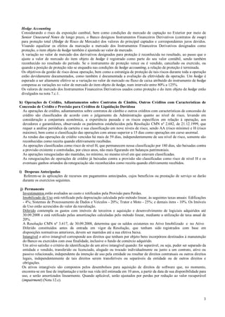 Hedge Accounting
Considerando o risco da exposição cambial, bem como condições de mercado de captação no Exterior por meio de
Senior Unsecured Notes de longo prazo, o Banco designou Instrumentos Financeiros Derivativos (contratos de swap)
para proteção total (Hedge de Risco de Mercado) dos valores do principal captados e correspondentes juros devidos.
Visando equalizar os efeitos da marcação a mercado dos Instrumentos Financeiros Derivativos designados como
proteção, o item objeto de hedge também é ajustado ao valor de mercado.
A variação no valor de mercado dos derivativos designados para proteção é reconhecida no resultado, ao passo que o
ajuste a valor de mercado do item objeto de hedge é registrado como parte do seu valor contábil, sendo também
reconhecido no resultado do período. Se o instrumento de proteção vence ou é vendido, cancelado ou exercido, ou
quando a posição de proteção não se enquadra nas condições de hedge accounting, a relação de proteção é terminada.
Os objetivos da gestão de risco dessa operação, bem como a estratégia de proteção de tais riscos durante toda a operação
estão devidamente documentados, como também é documentada a avaliação da efetividade da operação. Um hedge é
esperado a ser altamente efetivo se a variação no valor de mercado ou fluxo de caixa atribuído do instrumento de hedge
compensa as variações no valor de mercado do item objeto de hedge, num intervalo entre 80% a 125%.
Os valores de mercado dos Instrumentos Financeiros Derivativos usados como proteção e do item objeto de hedge estão
divulgados na nota 7.c.1.
h) Operações de Crédito, Adiantamentos sobre Contratos de Câmbio, Outros Créditos com Características de
Concessão de Crédito e Provisão para Créditos de Liquidação Duvidosa
As operações de crédito, adiantamentos sobre contratos de câmbio e outros créditos com características de concessão de
crédito são classificados de acordo com o julgamento da Administração quanto ao nível de risco, levando em
consideração a conjuntura econômica, a experiência passada e os riscos específicos em relação à operação, aos
devedores e garantidores, observando os parâmetros estabelecidos pela Resolução CMN nº 2.682, de 21.12.1999, que
requer a análise periódica da carteira e sua classificação em nove níveis de risco, sendo AA (risco mínimo) e H (risco
máximo), bem como a classificação das operações com atraso superior a 15 dias como operações em curso anormal.
As rendas das operações de crédito vencidas há mais de 59 dias, independentemente de seu nível de risco, somente são
reconhecidas como receita quando efetivamente recebidas.
As operações classificadas como risco de nível H, que permanecem nessa classificação por 180 dias, são baixadas contra
a provisão existente e controladas, por cinco anos, não mais figurando em balanços patrimoniais.
As operações renegociadas são mantidas, no mínimo, no mesmo nível em que estavam classificadas.
As renegociações de operações de crédito já baixadas contra a provisão são classificadas como risco de nível H e os
eventuais ganhos oriundos da renegociação são reconhecidos como receita quando efetivamente recebidos.
i) Despesas Antecipadas
Referem-se às aplicações de recursos em pagamentos antecipados, cujos benefícios ou prestação de serviço se darão
durante os exercícios seguintes.
j) Permanente
Investimentos estão avaliados ao custo e retificados pela Provisão para Perdas.
Imobilizado de Uso está retificado pela depreciação calculada pelo método linear, às seguintes taxas anuais: Edificações
- 4%; Sistemas de Processamento de Dados e Veículos - 20%; Trator e Moto - 25%; e demais itens - 10%. Os Imóveis
de Uso estão acrescidos do valor da reavaliação.
Diferido contempla os gastos com imóveis de terceiros e aquisição e desenvolvimento de logiciais adquiridos até
30.09.2008 e está retificado pelas amortizações calculadas pelo método linear, mediante a utilização de taxa anual de
20%.
A Resolução CMN nº 3.617, de 30.09.2008, determina que os saldos existentes no Ativo Imobilizado e no Ativo
Diferido constituídos antes da entrada em vigor da Resolução, que tenham sido registrados com base em
disposições normativas anteriores, devem ser mantidos até a sua efetiva baixa.
Intangível o ativo intangível corresponde aos direitos que tenham por objeto bens incorpóreos destinados à manutenção
do Banco ou exercidos com essa finalidade, inclusive o fundo de comércio adquirido.
Um ativo satisfaz o critério de identificação de um ativo intangível quando: for separável, ou seja, puder ser separado da
entidade e vendido, transferido ou licenciado, alugado ou trocado individualmente ou junto a um contrato, ativo ou
passivo relacionado, independente da intenção de uso pela entidade ou resultar de direitos contratuais ou outros direitos
legais, independentemente de tais direitos serem transferíveis ou separáveis da entidade ou de outros direitos e
obrigações.
Os ativos intangíveis são compostos pelos desembolsos para aquisição de direitos de software que, no momento,
encontra-se em fase de implantação e terão sua vida útil estimada em 10 anos, a partir da data de sua disponibilidade para
uso, e serão amortizados linearmente. Quando aplicável, serão ajustados por perdas por redução ao valor recuperável
(impairment) (Nota 12.c).

3

 