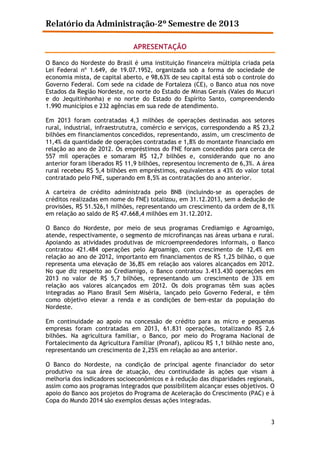 Relatório da Administração-2º Semestre de 2013
APRESENTAÇÃO
O Banco do Nordeste do Brasil é uma instituição financeira múltipla criada pela
Lei Federal nº 1.649, de 19.07.1952, organizada sob a forma de sociedade de
economia mista, de capital aberto, e 98,63% de seu capital está sob o controle do
Governo Federal. Com sede na cidade de Fortaleza (CE), o Banco atua nos nove
Estados da Região Nordeste, no norte do Estado de Minas Gerais (Vales do Mucuri
e do Jequitinhonha) e no norte do Estado do Espírito Santo, compreendendo
1.990 municípios e 232 agências em sua rede de atendimento.
Em 2013 foram contratadas 4,3 milhões de operações destinadas aos setores
rural, industrial, infraestrututra, comércio e serviços, correspondendo a R$ 23,2
bilhões em financiamentos concedidos, representando, assim, um crescimento de
11,4% da quantidade de operações contratadas e 1,8% do montante financiado em
relação ao ano de 2012. Os empréstimos do FNE foram concedidos para cerca de
557 mil operações e somaram R$ 12,7 bilhões e, considerando que no ano
anterior foram liberados R$ 11,9 bilhões, representou incremento de 6,3%. A área
rural recebeu R$ 5,4 bilhões em empréstimos, equivalentes a 43% do valor total
contratado pelo FNE, superando em 8,5% as contratações do ano anterior.
A carteira de crédito administrada pelo BNB (incluindo-se as operações de
créditos realizadas em nome do FNE) totalizou, em 31.12.2013, sem a dedução de
provisões, R$ 51.526,1 milhões, representando um crescimento da ordem de 8,1%
em relação ao saldo de R$ 47.668,4 milhões em 31.12.2012.
O Banco do Nordeste, por meio de seus programas Crediamigo e Agroamigo,
atende, respectivamente, o segmento de microfinanças nas áreas urbana e rural.
Apoiando as atividades produtivas de microempreendedores informais, o Banco
contratou 421.484 operações pelo Agroamigo, com crescimento de 12,4% em
relação ao ano de 2012, importanto em financiamentos de R$ 1,25 bilhão, o que
representa uma elevação de 36,8% em relação aos valores alcançados em 2012.
No que diz respeito ao Crediamigo, o Banco contratou 3.413.430 operações em
2013 no valor de R$ 5,7 bilhões, representando um crescimento de 33% em
relação aos valores alcançados em 2012. Os dois programas têm suas ações
integradas ao Plano Brasil Sem Miséria, lançado pelo Governo Federal, e têm
como objetivo elevar a renda e as condições de bem-estar da população do
Nordeste.
Em continuidade ao apoio na concessão de crédito para as micro e pequenas
empresas foram contratadas em 2013, 61.831 operações, totalizando R$ 2,6
bilhões. Na agricultura familiar, o Banco, por meio do Programa Nacional de
Fortalecimento da Agricultura Familiar (Pronaf), aplicou R$ 1,1 bilhão neste ano,
representando um crescimento de 2,25% em relação ao ano anterior.
O Banco do Nordeste, na condição de principal agente financiador do setor
produtivo na sua área de atuação, deu continuidade às ações que visam à
melhoria dos indicadores socioeconômicos e à redução das disparidades regionais,
assim como aos programas integrados que possibilitem alcançar esses objetivos. O
apoio do Banco aos projetos do Programa de Aceleração do Crescimento (PAC) e à
Copa do Mundo 2014 são exemplos dessas ações integradas.
3

 
