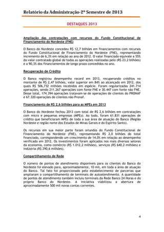 Relatório da Administração-2º Semestre de 2013
DESTAQUES 2013

Ampliação das contratações com recursos do Fundo Constitucional de
Financiamento do Nordeste (FNE)
O Banco do Nordeste concedeu R$ 12,7 bilhões em financiamentos com recursos
do Fundo Constitucional de Financiamento do Nordeste (FNE), representando
incremento de 6,3% em relação ao ano de 2012. O valor financiado equivale a 55%
do valor contratado global de todas as operações realizadas pelo (R$ 23,2 bilhões)
e a 90,3% dos financiamentos de longo prazo concedidos no ano.

Recuperação de Crédito
O Banco registrou desempenho record em 2013, recuperando créditos no
montante de R$ 2,47 bilhões, valor superior em 84% ao alcançado em 2012, dos
quais R$ 506,732 milhões recebidos em espécie. Foram regularizadas 241.714
operações, sendo 211.267 operações com fonte FNE e 30.447 com fonte não FNE.
Desse total, 174.394 operações tratavam-se de operações de clientes do PRONAF
e 67.320 operações de clientes não Pronaf.
Financiamento de R$ 2,6 bilhões para as MPEs em 2013
O Banco do Nordeste fechou 2013 com total de R$ 2,6 bilhões em contratações
com micro e pequenas empresas (MPEs). Ao todo, foram 61.831 operações de
crédito que beneficiaram MPEs de toda a sua área de atuação do Banco (Região
Nordeste e região norte dos Estados de Minas Gerais e do Espírito Santo).
Os recursos em sua maior parte foram oriundos do Fundo Constitucional de
Financiamento do Nordeste (FNE), representando R$ 2,0 bilhões do total
financiado, correspondendo um crescimento de 14,0% em relação ao desempenho
verificado em 2012. Os investimentos foram aplicados nos mais diversos setores
da economia, como comércio (R$ 1.012,2 milhões), serviços (R$ 640,2 milhões) e
indústria (R$ 290,6 milhões).
Compartilhamento de Rede
O número de pontos de atendimento disponíveis para os clientes do Banco do
Nordeste foi elevado para, aproximadamente, 10 mil, em toda a área de atuação
do Banco. Tal fato foi proporcionado pelo estabelecimento de parcerias que
ampliaram o compartilhamento de terminais de autoatendimento. A quantidade
de pontos de atendimento também incluiu terminais da Rede Banco 24 Horas e do
próprio Banco do Nordeste. A iniciativa viabilizou a abertura de
aproximadamente 500 mil novas contas correntes.

4

 
