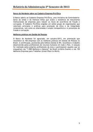 Relatório da Administração-2º Semestre de 2013
Banco do Nordeste adere ao Cadastro Empresa Pró-Ética
O Banco aderiu ao Cadastro Empresa Pró-Ética, uma iniciativa da ControladoriaGeral da União e do Instituto Ethos que avalia a existência de mecanismos
institucionais de empresas para reduzir os riscos de ocorrência de fraude e
corrupção. O Cadastro Pró-Ética engloba um seleto grupo de organizações que
valorizam princípios e práticas para promoção da ética e da integridade
corporativas, tais como as relacionadas à ampla transparência e à prevenção de
fraude e corrupção.
Melhores práticas em Gestão de Pessoas
O Banco do Nordeste foi agraciado, em outubro/2013, em premiação que
reconhece as 150 empresas com as melhores práticas em Gestão de Pessoas no
Brasil. A certificação, promovida pela Editora Gestão & RH, reconhece o trabalho
desenvolvido pelos profissionais de recursos humanos em todo o País. A votação
foi realizada pelos próprios profissionais da área e participaram aqueles que se
enquadram nas “1.000 Melhores e Maiores” do Brasil (critério Exame) e nas 150
Melhores Empresas para Trabalhar (Great Place to Work).

5

 