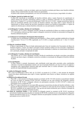 risco, como invalidez e morte em atividade, sendo estes benefícios avaliados pelo Banco como benefício definido.
O plano oferece ainda benefício de renda vitalícia aos aposentados.
Os planos estão expostos, principalmente, aos riscos de investimento, de taxa de juros, longevidade e de salário.
a.1.1) Regime Atuarial no âmbito da Capef
O plano BD, classificado na modalidade de benefício definido, adota o regime financeiro de capitalização no
cálculo atuarial das provisões matemáticas relativas a todos os benefícios oferecidos aos seus participantes e
beneficiários. O plano CV I, na forma da Deliberação CVM nº 695, de 13.12.2012, conjuga características tanto de
plano de contribuição definida como de plano de benefício definido. Esse plano adota o regime financeiro de
capitalização no cálculo atuarial das provisões matemáticas relativas aos benefícios programados e o regime de
capitais de cobertura para os demais benefícios oferecidos aos seus participantes e beneficiários.
a.1.2) Obrigações Vencidas e Dívidas de Contribuições
Não existem, em 31.12.2013, obrigações vencidas e dívidas de contribuições do Banco em relação aos planos BD e
CV I, nem práticas informais que deem origem a obrigações construtivas incluídas na mensuração da obrigação de
benefício definido dos planos.
a.1.3) Relação de Contribuições (Participantes/Patrocinadora)
A relação entre as contribuições efetuadas pelos participantes e o Banco atende a paridade estabelecida na Emenda
Constitucional nº 20, de 15.12.1998, registrando, em 31.12.2013, a relação contributiva de 1:1 (Em 31.12.2012,
1:1).
a.2) Plano de Assistência Médica
O Banco é patrocinador do Plano de Saúde administrado pela Caixa de Assistência dos Funcionários do Banco do
Nordeste do Brasil - Camed, cujo objetivo principal é prestar assistência médica aos seus associados e dependentes
inscritos no Plano Natural, por meio da concessão de auxílios destinados à cobertura ou ressarcimento de despesas
com a promoção, proteção e recuperação de saúde.
a.2.1) Obrigações Vencidas e Dívidas de Contribuições
Não existem, em 31.12.2013, obrigações vencidas e dívidas de contribuições em relação a esse plano, nem práticas
informais que deem origem a obrigações construtivas incluídas na mensuração da obrigação de benefício definido
do plano.
a.2.2) Contribuições
O Plano Natural é custeado, basicamente, pela contribuição social paga pelos associados, pelas contribuições
referentes à inscrição de dependentes naturais, por taxa de proteção financeira, por taxa de serviço de urgência e
emergência, pela coparticipação financeira paga pelo associado sobre os eventos utilizados e por contribuição
paritária de responsabilidade das patrocinadoras.
b) Análise da Obrigação Atuarial
Sob a ótica da Deliberação CVM nº 695, de 13.12.2012, na posição de 31.12.2013, o valor presente da obrigação
atuarial dos planos administrados pela Capef e Camed, registrados como Passivo no Banco, encontra-se na seguinte
situação:
b.1)Planos de Previdência Privada
i. Plano BD: o valor presente da obrigação atuarial no montante de R$ 2.913.366 encontra-se parcialmente fundado
por ativos do plano no montante de R$ 2.835.022, resultando em um valor presente das obrigações atuariais
descobertas de R$ 78.344. A obrigação referente aos participantes assistidos é de R$ 2.223.627 e relativa aos
participantes ativos é de R$ 689.739;
ii. Plano CV I: para os benefícios de risco (parte BD), que possui características de plano de benefício definido, o valor
presente da obrigação atuarial no montante de R$ 7.675 é inferior ao valor justo dos ativos do plano no montante de
R$ 9.019, resultando em um superávit de R$ 1.344, que não está sendo reconhecido, pois se destina à formação do
fundo de solvência e do fundo mutualista do plano.
b.2) Plano de Assistência Médica: o valor presente da obrigação atuarial no montante de R$ 763.013 encontra-se
parcialmente fundado por ativos do plano no montante de R$ 40.696, resultando em um valor presente das obrigações
atuariais descobertas de R$ 722.317. A obrigação referente aos participantes assistidos é de R$ 506.076 e relativa aos
participantes ativos é de R$ 256.937.

30

 