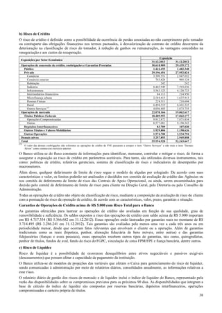 b) Risco de Crédito
O risco de crédito é definido como a possibilidade de ocorrência de perdas associadas ao não cumprimento pelo tomador
ou contraparte das obrigações financeiras nos termos pactuados, à desvalorização de contrato de crédito decorrente da
deterioração na classificação de risco do tomador, à redução de ganhos ou remunerações, às vantagens concedidas na
renegociação e aos custos de recuperação.
Exposições por Setor Econômico
Operações de concessão de crédito, coobrigações e Garantias Prestadas
Público
Privado
Comércio
Comércio exterior
Habitação
Indústria
Infraestrutura
Intermediários financeiros
Microfinança urbana
Pessoas Físicas
Rural
Outros Serviços (1)
Operações de mercado
Títulos Públicos Federais
Operações Compromissadas
Outras
Depósitos Interfinanceiros
Outros Títulos e Valores Mobiliários
Outras Operações
Demais ativos
Total
(1)

Exposição
31.12.2013
30.618.909
1.422.455
29.196.454
3.399.551
743.824
242
8.445.949
3.563.125
84.113
2.184.415
224.311
6.494.519
4.056.405
22.078.166
18.489.953
9.912.872
8.577.081
83.709
1.929.804
1.574.700
3.257.853
55.954.928

31.12.2012
29.435.172
1.482.348
27.952.824
2.947.052
905.124
242
7.593.036
4.128.723
214.950
1.637.913
210.694
6.441.335
3.873.755
19.862.617
17.062.177
7.871.834
9.190.343
107.020
1.158.626
1.534.794
2.945.858
52.243.647

O valor das demais coobrigações não referentes as operações de crédito do FNE passaram a compor o item “Outros Serviços” e não mais o item “Demais
Ativos” como constava no exercício anterior.

O Banco utiliza-se do fluxo constante de informações para identificar, mensurar, controlar e mitigar o risco, de forma a
assegurar a exposição ao risco de crédito em parâmetros aceitáveis. Para tanto, são utilizados diversos instrumentos, tais
como: políticas de crédito, relatórios gerenciais, sistema de classificação de risco e indicadores de desempenho por
macrossetores.
Além disso, qualquer deferimento de limite de risco segue o modelo de alçadas por colegiado. De acordo com suas
características e valor, os limites poderão ser analisados e decididos nos comitês de avaliação de crédito das Agências ou
nos comitês de deferimento de limite de risco das Centrais de Apoio Operacional, ou ainda, serem encaminhados para
decisão pelo comitê de deferimento de limite de risco para cliente na Direção Geral, pela Diretoria ou pelo Conselho de
Administração.
Todas as operações de crédito são objeto de classificação de risco, mediante a composição da avaliação de risco do cliente
com a pontuação de risco da operação de crédito, de acordo com as características, valor, prazo, garantias e situação.
Garantias de Operações de Crédito acima de R$ 5.000 com Risco Total para o Banco
As garantias oferecidas para lastrear as operações de crédito são avaliadas em função de sua qualidade, grau de
removibilidade e suficiência. Os saldos expostos a risco das operações de crédito com saldo acima de R$ 5.000 importam
em R$ 4.717.354 (R$ 5.366.682 em 31.12.2012). Essas operações estão lastreadas por garantias reais no montante de R$
3.714.495 (R$ 3.286.241 em 31.12.2012). Tais garantias são avaliadas pelo menos uma vez a cada três anos ou em
periodicidade menor, desde que ocorram fatos relevantes que envolvam o cliente ou a operação. Além de garantias
tradicionais como as reais (hipoteca, penhor, alienação fiduciária de bens móveis, entre outras) e das garantias
fidejussórias (fianças e avais pessoais), essas operações recebem outros tipos de garantias, tais como, quirografárias,
penhor de títulos, fundos de aval, fundo de risco do FGPC, vinculação de cotas FPM/FPE e fiança bancária, dentre outros.
c) Risco de Liquidez
Risco de liquidez é a possibilidade de ocorrerem desequilíbrios entre ativos negociáveis e passivos exigíveis
(descasamentos) que possam afetar a capacidade de pagamento da instituição.
O Banco utiliza-se de modelos de projeções das variáveis que afetam o Caixa para gerenciamento do risco de liquidez,
sendo comunicadas à administração por meio de relatórios diários, consolidados anualmente, as informações relativas a
esse risco.
O relatório diário de gestão dos riscos de mercado e de liquidez inclui o índice de liquidez do Banco, representado pela
razão das disponibilidades sobre os compromissos previstos para os próximos 90 dias. As disponibilidades que integram a
base de cálculo do índice de liquidez são compostas por reservas bancárias, depósitos interfinanceiros, operações
compromissadas e carteira própria de títulos.
38

 