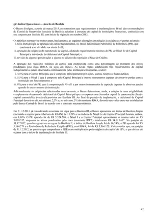 g) Limites Operacionais – Acordo de Basileia
O Bacen divulgou, a partir de março/2013, os normativos que regulamentam a implantação no Brasil das recomendações
do Comitê de Supervisão Bancária de Basileia, relativas à estrutura de capital de instituições financeiras, conhecidas em
seu conjunto por Basileia III, com início de vigência em outubro/2013.
Os referidos normativos promoveram, basicamente, as seguintes alterações em relação às exigências vigentes até então:
i. nova metodologia de apuração do capital regulamentar, no Brasil denominado Patrimônio de Referência (PR), que
continuará a ser dividido nos níveis I e II;
ii. apuração da exigência de manutenção de capital, adotando requerimentos mínimos de PR, de Nível I e de Capital
Principal e introdução do Adicional de Capital Principal; e
iii. revisão de algumas ponderações e ajustes no cálculo da exposição a Risco de Crédito.
A apuração dos requisitos mínimos de capital está estabelecida como uma porcentagem do montante dos ativos
ponderados pelo risco (RWA, na sigla em inglês). As novas regras estabelecem três requerimentos de capital
independentes a serem observados continuamente pelas instituições financeiras, a saber:
i. 4,5% para o Capital Principal, que é composto principalmente por ações, quotas, reservas e lucros retidos;
ii. 5,5% para o Nível I, que é composto pelo Capital Principal e outros instrumentos capazes de absorver perdas com a
instituição em funcionamento; e
iii. 8% para o total do PR, que é composto pelo Nível I e por outros instrumentos de captação capazes de absorver perdas
quando do encerramento da instituição.
Adicionalmente às exigências relacionadas anteriormente, o Bacen determinou, ainda, a criação de uma exigibilidade
complementar denominada Adicional de Capital Principal que corresponde aos chamados capital de conservação (fixo) e
capital contracíclico (variável) previstos em Basileia III. Ao final do período de implantação, o Adicional de Capital
Principal deverá ser de, no mínimo, 2,5% e, no máximo, 5% do montante RWA, devendo seu valor exato ser estabelecido
pelo Banco Central do Brasil de acordo com o contexto macroeconômico.
Em 31.12.2013, já considerando as normas em vigor para o Basileia III, o Banco apresentou um índice de Basileia Amplo
(incluindo o capital para cobertura do RBAN) de 15,76% e os índices de Nível I e de Capital Principal ficaram, ambos,
em 8,94%. O PR apurado foi de R$ 5.524.588, o Nível I e o Capital Principal apresentaram o mesmo valor de R$
3.039.352, enquanto os ativos ponderados pelo risco (montante RWA) totalizaram R$ 34.015.667. Na posição de
31.12.2012, quando vigoravam as regras do Basileia II, o índice de Basileia Amplo foi de 16,24%, o PR apurado foi R$
5.184.271 e o Patrimônio de Referência Exigido (PRE), atual RWA, foi de R$ 3.366.123. Vale ressaltar que, na posição
de 31.12.2012, as parcelas que compunham o PRE eram multiplicadas pela exigência de capital de 11%, o que deixou de
ocorrer com o início da implantação do Basileia III.

42

 
