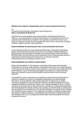Relatório dos auditores independentes sobre as demonstrações financeiras
Ao
Conselho de Administração, Acionistas e Administradores do
Banco do Nordeste do Brasil S.A.
Examinamos as demonstrações financeiras do Banco do Nordeste do Brasil S.A.
(“Banco”), que compreendem o balanço patrimonial em 31 de dezembro de 2013 e as
respectivas demonstrações do resultado, das mutações do patrimônio líquido e dos
fluxos de caixa para o exercício findo naquela data, assim como o resumo das principais
práticas contábeis e demais notas explicativas.
Responsabilidade da administração sobre as demonstrações financeiras
A administração do Banco é responsável pela elaboração e adequada apresentação
dessas demonstrações financeiras de acordo com as práticas contábeis adotadas no
Brasil aplicáveis às instituições autorizadas a funcionar pelo Banco Central do Brasil BACEN e pelos controles internos que ela determinou como necessários para permitir a
elaboração de demonstrações financeiras livres de distorção relevante,
independentemente se causada por fraude ou erro.
Responsabilidade dos auditores independentes
Nossa responsabilidade é a de expressar uma opinião sobre essas demonstrações
financeiras com base em nossa auditoria, conduzida de acordo com as normas brasileiras
e internacionais de auditoria. Essas normas requerem o cumprimento de exigências éticas
pelos auditores e que a auditoria seja planejada e executada com o objetivo de obter
segurança razoável de que as demonstrações financeiras estão livres de distorção
relevante.
Uma auditoria envolve a execução de procedimentos selecionados para obtenção de
evidência a respeito dos valores e divulgações apresentados nas demonstrações
financeiras. Os procedimentos selecionados dependem do julgamento do auditor,
incluindo a avaliação dos riscos de distorção relevante nas demonstrações financeiras,
independentemente se causada por fraude ou erro. Nessa avaliação de riscos, o auditor
considera os controles internos relevantes para a elaboração e a adequada apresentação
das demonstrações financeiras do Banco para planejar os procedimentos de auditoria que
são apropriados nas circunstâncias, mas não para expressar uma opinião sobre a eficácia
dos controles internos do Banco. Uma auditoria inclui também a avaliação da adequação
das práticas contábeis utilizadas e a razoabilidade das estimativas contábeis feitas pela
administração, bem como a avaliação da apresentação das demonstrações financeiras
tomadas em conjunto.

 