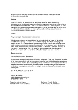 Acreditamos que a evidência de auditoria obtida é suficiente e apropriada para
fundamentar nossa opinião.
Opinião
Em nossa opinião, as demonstrações financeiras referidas acima apresentam
adequadamente, em todos os aspectos relevantes, a posição patrimonial e financeira do
Banco do Nordeste do Brasil S.A. em 31 de dezembro de 2013, o desempenho de suas
operações e os seus fluxos de caixa para o exercício findo naquela data, de acordo com
as práticas contábeis adotadas no Brasil aplicáveis às instituições autorizadas a
funcionar pelo Banco Central do Brasil.
Ênfase
Reapresentação dos valores correspondentes
Conforme mencionado na nota explicativa 3l), em decorrência da mudança de política
contábil, com a aplicação da norma revisada CPC 33(R1) – Benefícios a Empregados,
aprovada pelo CPC (Comitê de Pronunciamentos Contábeis), os valores correspondentes
relativos ao exercício anterior, apresentados para fins de comparação, foram ajustados e
estão sendo reapresentados como previsto no CPC 23 - Políticas Contábeis, Mudança de
Estimativa e Retificação de Erro e CPC 26(R1) - Apresentação das Demonstrações
Contábeis. Nossa opinião não contém modificação relacionada a esse assunto.
Outros assuntos
Demonstração do valor adicionado
Examinamos, também, a demonstração do valor adicionado (DVA) para o exercício findo em
31 de dezembro de 2013, cuja apresentação é requerida pela legislação societária brasileira
para companhias abertas. Essa demonstração foi submetida aos mesmos procedimentos de
auditoria descritos anteriormente e, em nossa opinião, está adequadamente apresentada,
em todos os seus aspectos relevantes em relação às demonstrações financeiras tomadas
em conjunto.
São Paulo, 14 de fevereiro de 2014
ERNST & YOUNG
Auditores Independentes S.S.
CRC-2SP015199/O-6 - F
Flávio Serpejante Peppe
Contador CRC-1SP172.167/O-6

Guilherme Portella Cunha
Contador CRC-1RJ106036/O-5

 