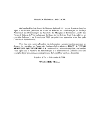 PARECER DO CONSELHO FISCAL

O Conselho Fiscal do Banco do Nordeste do Brasil S.A., no uso de suas atribuições
legais e estatutárias, procedeu ao exame do Relatório da Administração, do Balanço
Patrimonial, das Demonstrações do Resultado, das Mutações do Patrimônio Líquido, dos
Fluxos de Caixa e do Valor Adicionado do Banco do Nordeste do Brasil S.A., relativos ao
exercício findo em 31 de dezembro de 2013, os quais foram aprovados, nesta data, pelo
Conselho de Administração.
Com base nos exames efetuados, nas informações e esclarecimentos recebidos no
decorrer do exercício e no Parecer dos Auditores Independentes – ERNST & YOUNG
AUDITORES INDEPENDENTES S.S., sem ressalvas, nesta data expedido, o Conselho
Fiscal opina que o Relatório da Administração e as Demonstrações Contábeis estão em
condições de ser encaminhados para aprovação da Assembleia Geral dos Acionistas.
Fortaleza (CE), 14 de fevereiro de 2014.
O CONSELHO FISCAL

 