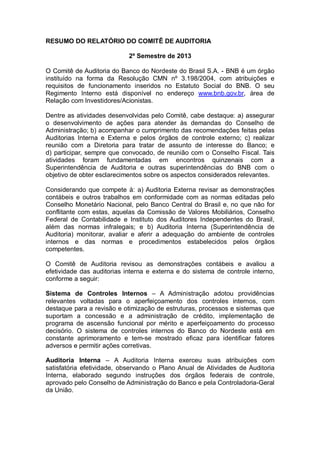 RESUMO DO RELATÓRIO DO COMITÊ DE AUDITORIA
2º Semestre de 2013
O Comitê de Auditoria do Banco do Nordeste do Brasil S.A. - BNB é um órgão
instituído na forma da Resolução CMN nº 3.198/2004, com atribuições e
requisitos de funcionamento inseridos no Estatuto Social do BNB. O seu
Regimento Interno está disponível no endereço www.bnb.gov.br, área de
Relação com Investidores/Acionistas.
Dentre as atividades desenvolvidas pelo Comitê, cabe destaque: a) assegurar
o desenvolvimento de ações para atender às demandas do Conselho de
Administração; b) acompanhar o cumprimento das recomendações feitas pelas
Auditorias Interna e Externa e pelos órgãos de controle externo; c) realizar
reunião com a Diretoria para tratar de assunto de interesse do Banco; e
d) participar, sempre que convocado, de reunião com o Conselho Fiscal. Tais
atividades foram fundamentadas em encontros quinzenais com a
Superintendência de Auditoria e outras superintendências do BNB com o
objetivo de obter esclarecimentos sobre os aspectos considerados relevantes.
Considerando que compete à: a) Auditoria Externa revisar as demonstrações
contábeis e outros trabalhos em conformidade com as normas editadas pelo
Conselho Monetário Nacional, pelo Banco Central do Brasil e, no que não for
conflitante com estas, aquelas da Comissão de Valores Mobiliários, Conselho
Federal de Contabilidade e Instituto dos Auditores Independentes do Brasil,
além das normas infralegais; e b) Auditoria Interna (Superintendência de
Auditoria) monitorar, avaliar e aferir a adequação do ambiente de controles
internos e das normas e procedimentos estabelecidos pelos órgãos
competentes.
O Comitê de Auditoria revisou as demonstrações contábeis e avaliou a
efetividade das auditorias interna e externa e do sistema de controle interno,
conforme a seguir:
Sistema de Controles Internos – A Administração adotou providências
relevantes voltadas para o aperfeiçoamento dos controles internos, com
destaque para a revisão e otimização de estruturas, processos e sistemas que
suportam a concessão e a administração de crédito, implementação de
programa de ascensão funcional por mérito e aperfeiçoamento do processo
decisório. O sistema de controles internos do Banco do Nordeste está em
constante aprimoramento e tem-se mostrado eficaz para identificar fatores
adversos e permitir ações corretivas.
Auditoria Interna – A Auditoria Interna exerceu suas atribuições com
satisfatória efetividade, observando o Plano Anual de Atividades de Auditoria
Interna, elaborado segundo instruções dos órgãos federais de controle,
aprovado pelo Conselho de Administração do Banco e pela Controladoria-Geral
da União.

 