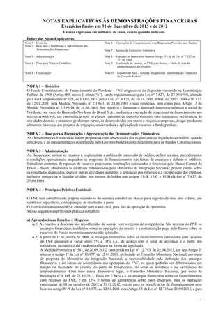 NOTAS EXPLICATIVAS ÀS DEMONSTRAÇÕES FINANCEIRAS
Exercícios findos em 31 de Dezembro de 2013 e de 2012
Valores expressos em milhares de reais, exceto quando indicado
Índice das Notas Explicativas
Nota 1 – Histórico
Nota 2 – Base para a Preparação e Apresentação das
Demonstrações Financeiras

Nota 6 – Operações de Financiamento e de Repasses e Provisão para Perdas

Nota 3 – Administração

Nota 8 – Repasses ao Banco com base no Artigo 9º- A, da Lei nº 7.827, de
27.09.1989
Nota 9 – Restituição de valores, ao FNE e ao Banco, a título de taxa de
administração e del credere

Nota 4 – Principais Práticas Contábeis
Nota 5 – Fiscalização

Nota 7 – Ajustes de Exercícios Anteriores

Nota 10 – Registro no Siafi - Sistema Integrado de Administração Financeira
do Governo Federal

NOTA 1 – Histórico
O Fundo Constitucional de Financiamento do Nordeste - FNE originou-se de dispositivo inserido na Constituição
Federal de 1988 (Artigo159, inciso I, alínea “c”), sendo regulamentado pela Lei nº 7.827, de 27.09.1989, alterada
pela Lei Complementar nº 125, de 03.01.2007, pelas Leis nos 9.126, de 10.11.1995, 9.808, de 20.07.1999 e 10.177,
de 12.01.2001, pela Medida Provisória nº 2.196-1, de 28.06.2001 e suas reedições, bem como pelo Artigo 13 da
Medida Provisória nº 2.199-14, de 24.08.2001. Seu objetivo é fomentar o desenvolvimento econômico e social do
Nordeste, por meio do Banco do Nordeste do Brasil S.A., mediante a execução de programas de financiamento aos
setores produtivos, em consonância com os planos regionais de desenvolvimento, com tratamento preferencial às
atividades de mini e pequenos produtores rurais, às desenvolvidas por micro e pequenas empresas, às que produzem
alimentos básicos e aos projetos de irrigação, sendo vedada a aplicação de recursos a fundo perdido.
NOTA 2 – Base para a Preparação e Apresentação das Demonstrações Financeiras
As Demonstrações Financeiras foram preparadas com observância das disposições da legislação societária, quando
aplicáveis, e da regulamentação estabelecida pelo Governo Federal especificamente para os Fundos Constitucionais.
NOTA 3 – Administração
Ao Banco cabe: aplicar os recursos e implementar a política de concessão de crédito; definir normas, procedimentos
e condições operacionais; enquadrar as propostas de financiamentos nas faixas de encargos e deferir os créditos;
formalizar contratos de repasses de recursos para outras instituições autorizadas a funcionar pelo Banco Central do
Brasil - Bacen, observadas as diretrizes estabelecidas pelo Ministério da Integração Nacional; prestar contas sobre
os resultados alcançados; exercer outras atividades inerentes à aplicação dos recursos e à recuperação dos créditos,
inclusive renegociar e liquidar dívidas, nos termos definidos nos artigos 15-B, 15-C e 15-D da Lei nº 7.827, de
27.09.1989.
NOTA 4 – Principais Práticas Contábeis
O FNE tem contabilidade própria valendo-se do sistema contábil do Banco para registro de seus atos e fatos, em
subtítulos específicos, com apuração de resultados à parte.
O exercício financeiro do FNE coincide com o ano civil, para fins de apuração de resultados.
São as seguintes as principais práticas contábeis:
a) Apropriação de Receitas e Despesas
a.1) As receitas e despesas são reconhecidas de acordo com o regime de competência. São receitas do FNE os
encargos financeiros incidentes sobre as operações de crédito e a remuneração paga pelo Banco sobre os
recursos do Fundo momentaneamente não aplicados.
a.2) A partir de 1º de janeiro de 2008, os encargos financeiros sobre os financiamentos concedidos com recursos
do FNE passaram a variar entre 5% a 10% a.a., de acordo com o setor de atividade e o porte dos
tomadores, incluindo o del credere do Banco na forma da legislação.
A Medida Provisória nº 581, de 20.09.2012, convertida na Lei nº 12.793, de 02.04.2013, em seu Artigo 3º
alterou o Artigo 1º da Lei nº 10.177, de 12.01.2001, atribuindo ao Conselho Monetário Nacional, por meio
de proposta do Ministério da Integração Nacional, a responsabilidade pela definição dos encargos
financeiros e do bônus de adimplência nas operações do FNE, os quais poderão ser diferenciados em
função da finalidade do crédito, do porte do beneficiário, do setor de atividade e da localização do
empreendimento. Com base nesse dispositivo legal, o Conselho Monetário Nacional, por meio da
Resolução nº 4.149, de 25.10.2012, fixou em 2,94% a.a. os encargos financeiros sobre os financiamentos
com recursos do FNE, e em 15% o bônus de adimplência sobre esses encargos, para as operações
contratadas de 01 de outubro de 2012 a 31.12.2012, exceto para os beneficiários de financiamentos com
base no Artigo 8º-A da Lei n° 10.177, de 12.01.2001 e no Artigo 15 da Lei nº 12.716 de 21.09.2012, e para
1

 