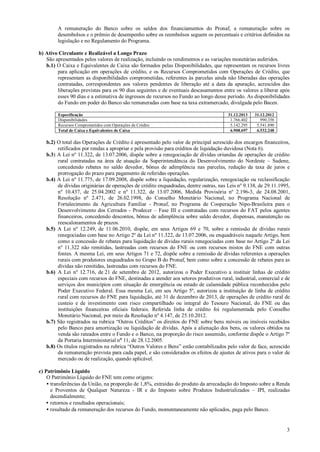A remuneração do Banco sobre os saldos dos financiamentos do Pronaf, a remuneração sobre os
desembolsos e o prêmio de desempenho sobre os reembolsos seguem os percentuais e critérios definidos na
legislação e no Regulamento do Programa.
b) Ativo Circulante e Realizável a Longo Prazo
São apresentados pelos valores de realização, incluindo os rendimentos e as variações monetárias auferidos.
b.1) O Caixa e Equivalentes de Caixa são formados pelas Disponibilidades, que representam os recursos livres
para aplicação em operações de crédito, e os Recursos Comprometidos com Operações de Crédito, que
representam as disponibilidades comprometidas, referentes às parcelas ainda não liberadas das operações
contratadas, correspondentes aos valores pendentes de liberação até a data da apuração, acrescidos das
liberações previstas para os 90 dias seguintes e de eventuais descasamentos entre os valores a liberar após
esses 90 dias e a estimativa de ingressos de recursos no Fundo ao longo desse período. As disponibilidades
do Fundo em poder do Banco são remuneradas com base na taxa extramercado, divulgada pelo Bacen.
Especificação
Disponibilidades
Recursos Comprometidos com Operações de Crédito
Total de Caixa e Equivalentes de Caixa

31.12.2013
1.766.402
5.142.295
6.908.697

31.12.2012
990.358
5.541.890
6.532.248

b.2) O total das Operações de Crédito é apresentado pelo valor de principal acrescido dos encargos financeiros,
retificados por rendas a apropriar e pela provisão para créditos de liquidação duvidosa (Nota 6).
b.3) A Lei nº 11.322, de 13.07.2006, dispõe sobre a renegociação de dívidas oriundas de operações de crédito
rural contratadas na área de atuação da Superintendência do Desenvolvimento do Nordeste – Sudene,
concedendo rebates no saldo devedor, bônus de adimplência nas parcelas, redução da taxa de juros e
prorrogação do prazo para pagamento de referidas operações.
b.4) A Lei nº 11.775, de 17.09.2008, dispõe sobre a liquidação, regularização, renegociação ou reclassificação
de dívidas originárias de operações de crédito enquadradas, dentre outras, nas Leis nº 9.138, de 29.11.1995,
nº 10.437, de 25.04.2002 e nº 11.322, de 13.07.2006, Medida Provisória nº 2.196-3, de 24.08.2001,
Resolução nº 2.471, de 26.02.1998, do Conselho Monetário Nacional, no Programa Nacional de
Fortalecimento da Agricultura Familiar - Pronaf, no Programa de Cooperação Nipo-Brasileira para o
Desenvolvimento dos Cerrados - Prodecer – Fase III e contratadas com recursos do FAT pelos agentes
financeiros, concedendo descontos, bônus de adimplência sobre saldo devedor, dispensas, manutenção ou
reescalonamentos de prazos.
b.5) A Lei nº 12.249, de 11.06.2010, dispõe, em seus Artigos 69 e 70, sobre a remissão de dívidas rurais
renegociadas com base no Artigo 2º da Lei nº 11.322, de 13.07.2006, ou enquadráveis naquele Artigo, bem
como a concessão de rebates para liquidação de dívidas rurais renegociadas com base no Artigo 2º da Lei
nº 11.322 não remitidas, lastreadas com recursos do FNE ou com recursos mistos do FNE com outras
fontes. A mesma Lei, em seus Artigos 71 e 72, dispõe sobre a remissão de dívidas referentes a operações
rurais com produtores enquadrados no Grupo B do Pronaf, bem como sobre a concessão de rebates para as
dívidas não remitidas, lastreadas com recursos do FNE.
b.6) A Lei nº 12.716, de 21 de setembro de 2012, autorizou o Poder Executivo a instituir linhas de crédito
especiais com recursos do FNE, destinadas a atender aos setores produtivos rural, industrial, comercial e de
serviços dos municípios com situação de emergência ou estado de calamidade pública reconhecidos pelo
Poder Executivo Federal. Essa mesma Lei, em seu Artigo 5º, autorizou a instituição de linha de crédito
rural com recursos do FNE para liquidação, até 31 de dezembro de 2013, de operações de crédito rural de
custeio e de investimento com risco compartilhado ou integral do Tesouro Nacional, do FNE ou das
instituições financeiras oficiais federais. Referida linha de crédito foi regulamentada pelo Conselho
Monetário Nacional, por meio da Resolução nº 4.147, de 25.10.2012.
b.7) São registrados na rubrica “Outros Créditos” os direitos do FNE sobre bens móveis ou imóveis recebidos
pelo Banco para amortização ou liquidação de dívidas. Após a alienação dos bens, os valores obtidos na
venda são rateados entre o Fundo e o Banco, na proporção do risco assumido, conforme dispõe o Artigo 7º
da Portaria Interministerial nº 11, de 28.12.2005.
b.8) Os títulos registrados na rubrica “Outros Valores e Bens” estão contabilizados pelo valor de face, acrescido
da remuneração prevista para cada papel, e são considerados os efeitos de ajustes de ativos para o valor de
mercado ou de realização, quando aplicável.
c) Patrimônio Líquido
O Patrimônio Líquido do FNE tem como origens:
• transferências da União, na proporção de 1,8%, extraídas do produto da arrecadação do Imposto sobre a Renda
e Proventos de Qualquer Natureza - IR e do Imposto sobre Produtos Industrializados – IPI, realizadas
decendialmente;
• retornos e resultados operacionais;
• resultado da remuneração dos recursos do Fundo, momentaneamente não aplicados, paga pelo Banco.

3

 